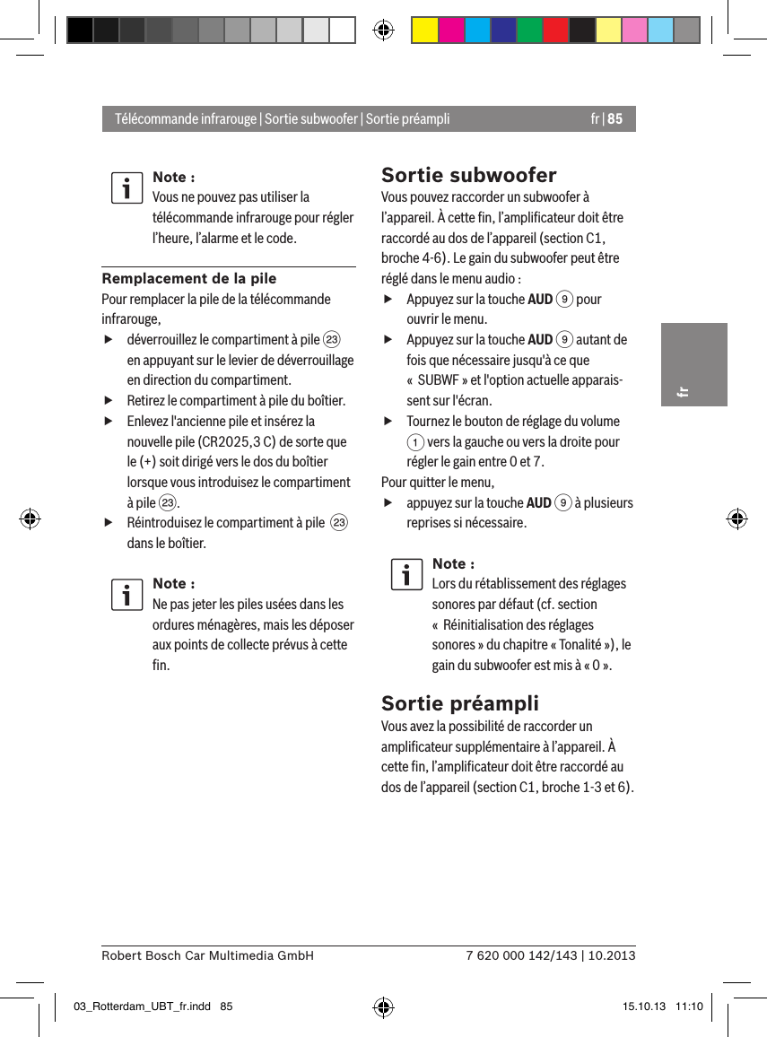 fr | 857 620 000 142/143 | 10.2013Robert Bosch Car Multimedia GmbHfrNote :Vous ne pouvez pas utiliser la télécommande infrarouge pour régler l’heure, l’alarme et le code.Remplacement de la pilePour remplacer la pile de la télécommande infrarouge, fdéverrouillez le compartiment à pile G en appuyant sur le levier de déverrouillage en direction du compartiment. fRetirez le compartiment à pile du boîtier. fEnlevez l&apos;ancienne pile et insérez la nouvelle pile (CR2025,3 C) de sorte que le (+) soit dirigé vers le dos du boîtier lorsque vous introduisez le compartiment à pile G. fRéintroduisez le compartiment à pile  G dans le boîtier.Note :Ne pas jeter les piles usées dans les ordures ménagères, mais les déposer aux points de collecte prévus à cette ﬁn.Sortie subwooferVous pouvez raccorder un subwoofer à l’appareil. À cette ﬁn, l’ampliﬁcateur doit être raccordé au dos de l’appareil (section C1, broche 4-6). Le gain du subwoofer peut être réglé dans le menu audio : fAppuyez sur la touche AUD 9 pour ouvrir le menu. fAppuyez sur la touche AUD 9 autant de fois que nécessaire jusqu&apos;à ce que «  SUBWF » et l&apos;option actuelle apparais-sent sur l&apos;écran. fTournez le bouton de réglage du volume 1 vers la gauche ou vers la droite pour régler le gain entre 0 et 7. Pour quitter le menu,  fappuyez sur la touche AUD 9 à plusieurs reprises si nécessaire.Note :Lors du rétablissement des réglages sonores par défaut (cf. section «  Réinitialisation des réglages sonores » du chapitre « Tonalité »), le gain du subwoofer est mis à « 0 ».Sortie préampliVous avez la possibilité de raccorder un ampliﬁcateur supplémentaire à l’appareil. À cette ﬁn, l’ampliﬁcateur doit être raccordé au dos de l’appareil (section C1, broche 1-3 et 6).Télécommande infrarouge | Sortie subwoofer | Sortie préampli03_Rotterdam_UBT_fr.indd   85 15.10.13   11:10
