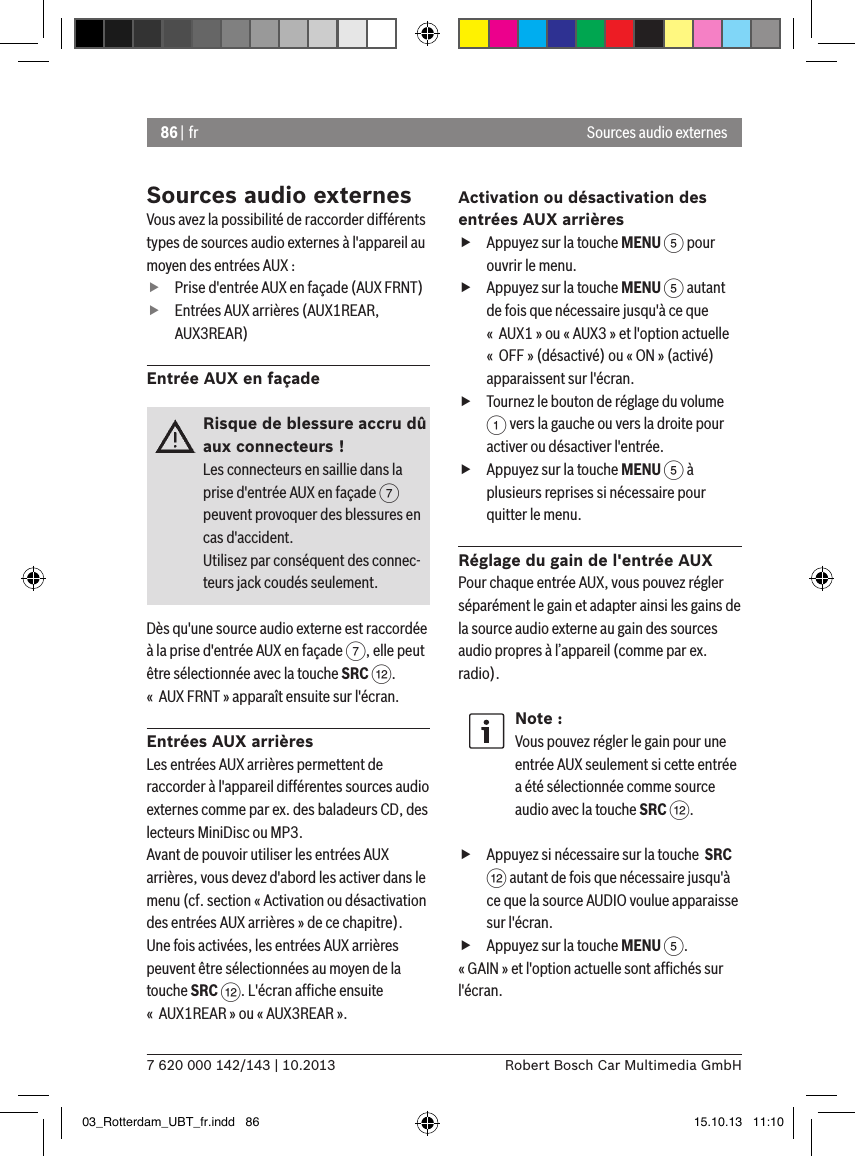 86 | fr7 620 000 142/143 | 10.2013 Robert Bosch Car Multimedia GmbHSources audio externesSources audio externesVous avez la possibilité de raccorder différents types de sources audio externes à l&apos;appareil au moyen des entrées AUX :  fPrise d&apos;entrée AUX en façade (AUX FRNT) fEntrées AUX arrières (AUX1REAR, AUX3REAR)Entrée AUX en façadeRisque de blessure accru dû aux connecteurs !Les connecteurs en saillie dans la prise d&apos;entrée AUX en façade 7 peuvent provoquer des blessures en cas d&apos;accident.Utilisez par conséquent des connec-teurs jack coudés seulement.Dès qu&apos;une source audio externe est raccordée à la prise d&apos;entrée AUX en façade 7, elle peut être sélectionnée avec la touche SRC &lt;. «  AUX FRNT » apparaît ensuite sur l&apos;écran.Entrées AUX arrièresLes entrées AUX arrières permettent de raccorder à l&apos;appareil différentes sources audio externes comme par ex. des baladeurs CD, des lecteurs MiniDisc ou MP3.Avant de pouvoir utiliser les entrées AUX arrières, vous devez d&apos;abord les activer dans le menu (cf. section « Activation ou désactivation des entrées AUX arrières » de ce chapitre). Une fois activées, les entrées AUX arrières peuvent être sélectionnées au moyen de la touche SRC &lt;. L&apos;écran afﬁche ensuite «  AUX1REAR » ou « AUX3REAR ».Activation ou désactivation des entrées AUX arrières fAppuyez sur la touche MENU 5 pour ouvrir le menu. fAppuyez sur la touche MENU 5 autant de fois que nécessaire jusqu&apos;à ce que «  AUX1 » ou « AUX3 » et l&apos;option actuelle «  OFF » (désactivé) ou « ON » (activé) apparaissent sur l&apos;écran. fTournez le bouton de réglage du volume 1 vers la gauche ou vers la droite pour activer ou désactiver l&apos;entrée. fAppuyez sur la touche MENU 5 à plusieurs reprises si nécessaire pour quitter le menu.Réglage du gain de l&apos;entrée AUXPour chaque entrée AUX, vous pouvez régler séparément le gain et adapter ainsi les gains de la source audio externe au gain des sources audio propres à l’appareil (comme par ex. radio).Note :Vous pouvez régler le gain pour une entrée AUX seulement si cette entrée a été sélectionnée comme source audio avec la touche SRC &lt;. fAppuyez si nécessaire sur la touche  SRC &lt; autant de fois que nécessaire jusqu&apos;à ce que la source AUDIO voulue apparaisse sur l&apos;écran. fAppuyez sur la touche MENU 5.« GAIN » et l&apos;option actuelle sont afﬁchés sur l&apos;écran.  03_Rotterdam_UBT_fr.indd   86 15.10.13   11:10