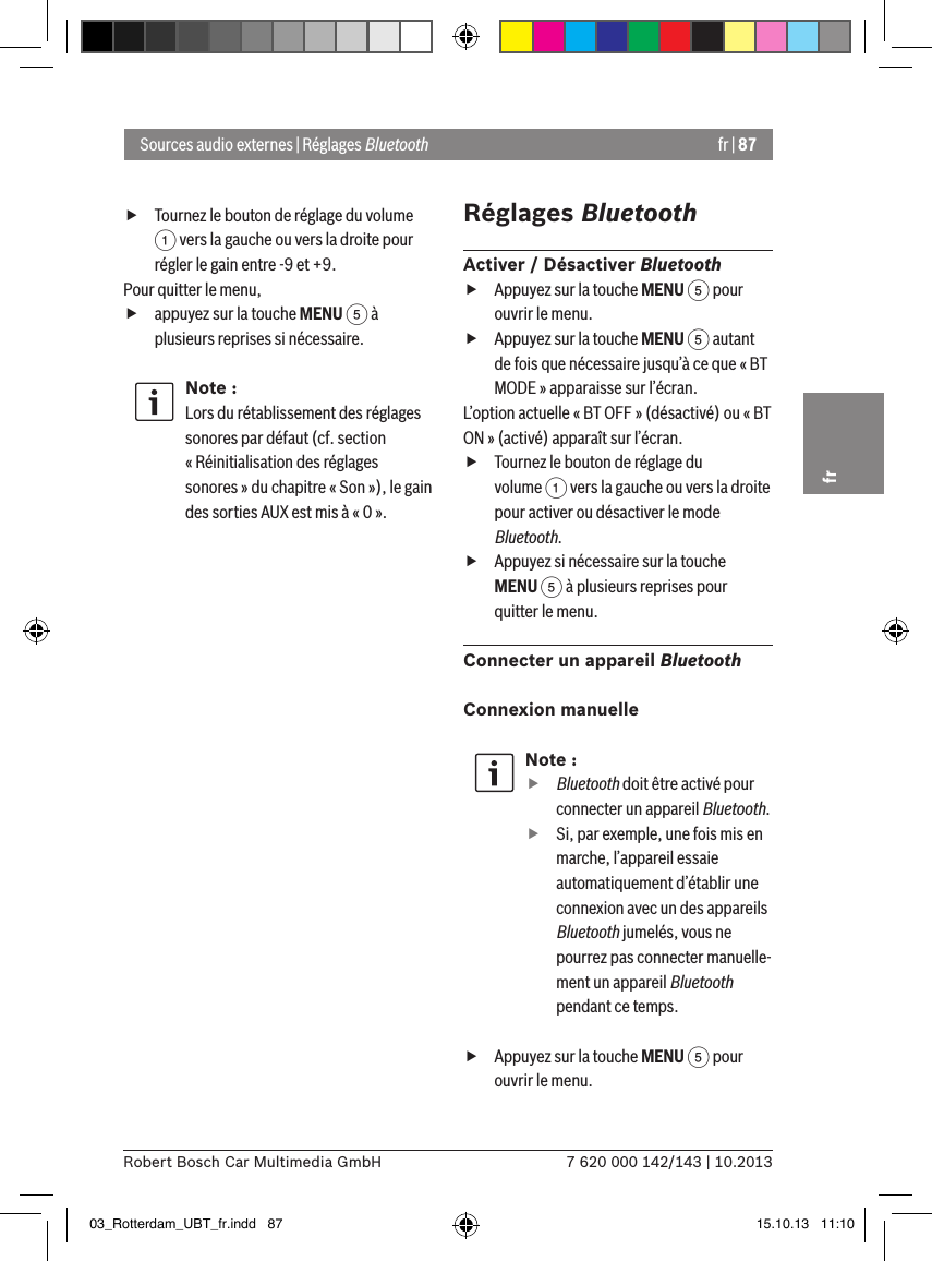 fr | 877 620 000 142/143 | 10.2013Robert Bosch Car Multimedia GmbHfr fTournez le bouton de réglage du volume 1 vers la gauche ou vers la droite pour régler le gain entre -9 et +9. Pour quitter le menu,  fappuyez sur la touche MENU 5 à plusieurs reprises si nécessaire.Note :Lors du rétablissement des réglages sonores par défaut (cf. section « Réinitialisation des réglages sonores » du chapitre « Son »), le gain des sorties AUX est mis à « 0 ».Réglages BluetoothActiver / Désactiver Bluetooth fAppuyez sur la touche MENU 5 pour ouvrir le menu. fAppuyez sur la touche MENU 5 autant de fois que nécessaire jusqu’à ce que « BT MODE » apparaisse sur l’écran.L’option actuelle « BT OFF » (désactivé) ou « BT ON » (activé) apparaît sur l’écran. fTournez le bouton de réglage du volume 1 vers la gauche ou vers la droite pour activer ou désactiver le mode Bluetooth. fAppuyez si nécessaire sur la touche MENU 5 à plusieurs reprises pour quitter le menu.Connecter un appareil BluetoothConnexion manuelleNote :ffBluetooth doit être activé pour connecter un appareil Bluetooth. fSi, par exemple, une fois mis en marche, l’appareil essaie automatiquement d’établir une connexion avec un des appareils Bluetooth jumelés, vous ne pourrez pas connecter manuelle-ment un appareil Bluetooth pendant ce temps. fAppuyez sur la touche MENU 5 pour ouvrir le menu.Sources audio externes | Réglages Bluetooth03_Rotterdam_UBT_fr.indd   87 15.10.13   11:10
