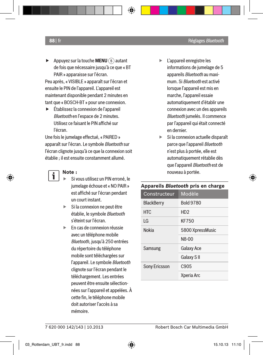 88 | fr7 620 000 142/143 | 10.2013 Robert Bosch Car Multimedia GmbH fAppuyez sur la touche MENU 5 autant de fois que nécessaire jusqu’à ce que « BT PAIR » apparaisse sur l’écran.Peu après, « VISIBLE » apparaît sur l’écran et ensuite le PIN de l’appareil. L’appareil est maintenant disponible pendant 2 minutes en tant que « BOSCH-BT » pour une connexion. fÉtablissez la connexion de l’appareil Bluetooth en l’espace de 2 minutes. Utilisez ce faisant le PIN afﬁché sur l’écran.Une fois le jumelage effectué, « PAIRED » apparaît sur l’écran. Le symbole Bluetooth sur l’écran clignote jusqu’à ce que la connexion soit établie ; il est ensuite constamment allumé.Note : fSi vous utilisez un PIN erroné, le jumelage échoue et « NO PAIR » est afﬁché sur l’écran pendant un court instant. fSi la connexion ne peut être établie, le symbole Bluetooth s’éteint sur l’écran. fEn cas de connexion réussie avec un téléphone mobile Bluetooth, jusqu’à 250 entrées du répertoire du téléphone mobile sont téléchargées sur l’appareil. Le symbole Bluetooth clignote sur l’écran pendant le téléchargement. Les entrées peuvent être ensuite sélection-nées sur l’appareil et appelées. À cette ﬁn, le téléphone mobile doit autoriser l’accès à sa mémoire. fL’appareil enregistre les informations de jumelage de 5 appareils Bluetooth au maxi-mum. Si Bluetooth est activé lorsque l’appareil est mis en marche, l’appareil essaie automatiquement d’établir une connexion avec un des appareils Bluetooth jumelés. Il commence par l’appareil qui était connecté en dernier. fSi la connexion actuelle disparaît parce que l’appareil Bluetooth n’est plus à portée, elle est automatiquement rétablie dès que l’appareil Bluetooth est de nouveau à portée.Appareils Bluetooth pris en chargeConstructeur ModèleBlackBerry Bold 9780HTC HD2LG KF750Nokia 5800 XpressMusicN8-00Samsung Galaxy AceGalaxy S IISony Ericsson C905Xperia ArcRéglages Bluetooth03_Rotterdam_UBT_fr.indd   88 15.10.13   11:10