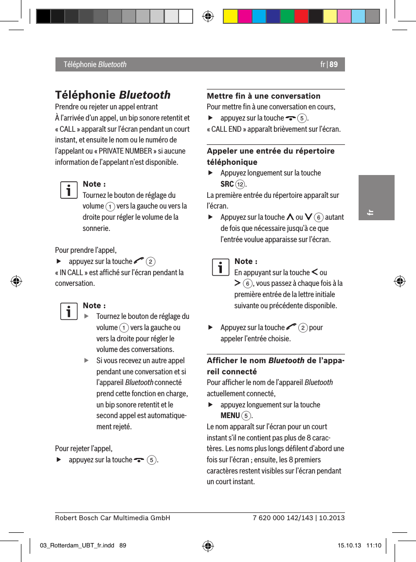 fr | 897 620 000 142/143 | 10.2013Robert Bosch Car Multimedia GmbHfrTéléphonie BluetoothPrendre ou rejeter un appel entrantÀ l’arrivée d’un appel, un bip sonore retentit et « CALL » apparaît sur l’écran pendant un court instant, et ensuite le nom ou le numéro de l’appelant ou « PRIVATE NUMBER » si aucune information de l’appelant n’est disponible.Note :Tournez le bouton de réglage du volume 1 vers la gauche ou vers la droite pour régler le volume de la sonnerie. Pour prendre l’appel, fappuyez sur la touche   2« IN CALL » est afﬁché sur l’écran pendant la conversation.Note : fTournez le bouton de réglage du volume 1 vers la gauche ou vers la droite pour régler le volume des conversations. fSi vous recevez un autre appel pendant une conversation et si l’appareil Bluetooth connecté prend cette fonction en charge, un bip sonore retentit et le second appel est automatique-ment rejeté.Pour rejeter l’appel, fappuyez sur la touche    5.Mettre ﬁn à une conversationPour mettre ﬁn à une conversation en cours, fappuyez sur la touche   5.« CALL END » apparaît brièvement sur l’écran.Appeler une entrée du répertoire téléphonique fAppuyez longuement sur la touche SRC &lt;.La première entrée du répertoire apparaît sur l’écran. fAppuyez sur la touche   ou   6 autant de fois que nécessaire jusqu’à ce que l’entrée voulue apparaisse sur l’écran.Note :En appuyant sur la touche   ou  6, vous passez à chaque fois à la première entrée de la lettre initiale suivante ou précédente disponible. fAppuyez sur la touche   2 pour appeler l’entrée choisie.Afﬁcher le nom Bluetooth de l’appa-reil connectéPour afﬁcher le nom de l’appareil Bluetooth actuellement connecté, fappuyez longuement sur la touche MENU 5.Le nom apparaît sur l’écran pour un court instant s’il ne contient pas plus de 8 carac-tères. Les noms plus longs déﬁlent d’abord une fois sur l’écran ; ensuite, les 8 premiers caractères restent visibles sur l’écran pendant un court instant. Téléphonie Bluetooth03_Rotterdam_UBT_fr.indd   89 15.10.13   11:10