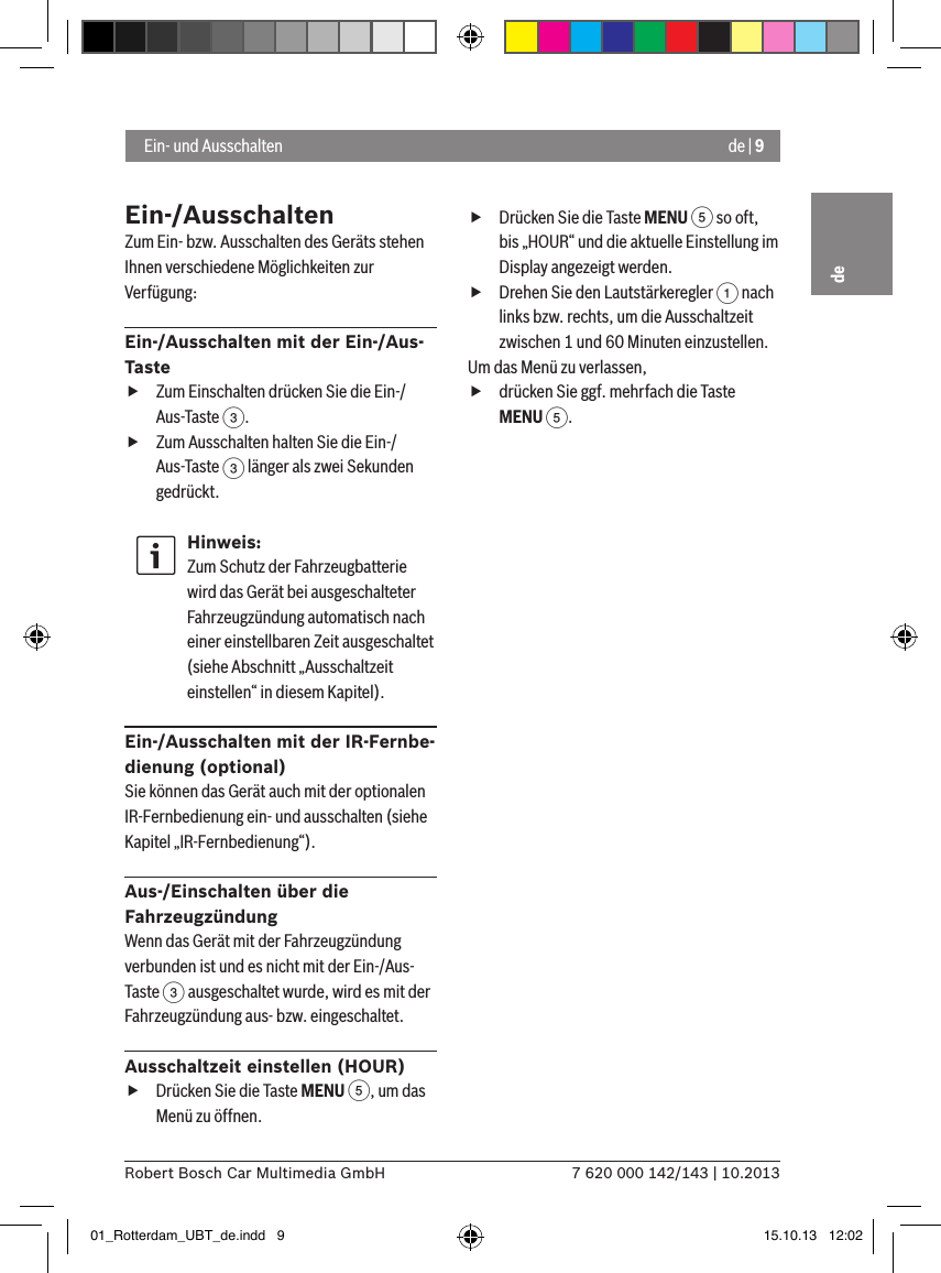 de | 97 620 000 142/143 | 10.2013Robert Bosch Car Multimedia GmbHdeEin-/AusschaltenZum Ein- bzw. Ausschalten des Geräts stehen Ihnen verschiedene Möglichkeiten zur Verfügung:Ein-/Ausschalten mit der Ein-/Aus-Taste fZum Einschalten drücken Sie die Ein-/Aus-Taste 3. fZum Ausschalten halten Sie die Ein-/Aus-Taste 3 länger als zwei Sekunden gedrückt.Hinweis:Zum Schutz der Fahrzeugbatterie wird das Gerät bei ausgeschalteter Fahrzeugzündung automatisch nach einer einstellbaren Zeit ausgeschaltet (siehe Abschnitt „Ausschaltzeit einstellen“ in diesem Kapitel).Ein-/Ausschalten mit der IR-Fernbe-dienung (optional)Sie können das Gerät auch mit der optionalen IR-Fernbedienung ein- und ausschalten (siehe Kapitel „IR-Fernbedienung“).Aus-/Einschalten über die FahrzeugzündungWenn das Gerät mit der Fahrzeugzündung verbunden ist und es nicht mit der Ein-/Aus-Taste 3 ausgeschaltet wurde, wird es mit der Fahrzeugzündung aus- bzw. eingeschaltet.Ausschaltzeit einstellen (HOUR) fDrücken Sie die Taste MENU 5, um das Menü zu öffnen. fDrücken Sie die Taste MENU 5 so oft, bis „HOUR“ und die aktuelle Einstellung im Display angezeigt werden. fDrehen Sie den Lautstärkeregler 1 nach links bzw. rechts, um die Ausschaltzeit zwischen 1 und 60 Minuten einzustellen. Um das Menü zu verlassen,  fdrücken Sie ggf. mehrfach die Taste MENU 5. Ein- und Ausschalten01_Rotterdam_UBT_de.indd   9 15.10.13   12:02