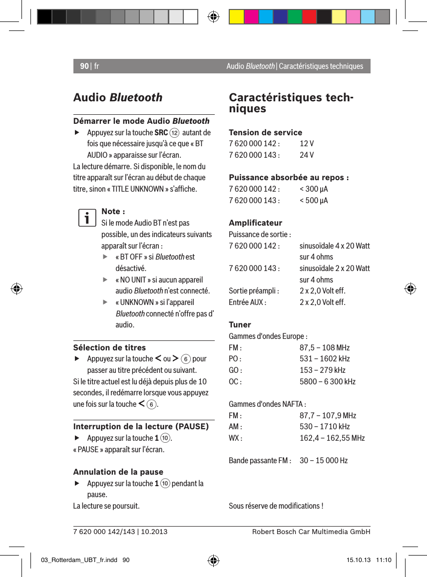 90 | fr7 620 000 142/143 | 10.2013 Robert Bosch Car Multimedia GmbHAudio BluetoothDémarrer le mode Audio Bluetooth fAppuyez sur la touche SRC &lt;  autant de fois que nécessaire jusqu’à ce que « BT AUDIO » apparaisse sur l’écran.La lecture démarre. Si disponible, le nom du titre apparaît sur l’écran au début de chaque titre, sinon « TITLE UNKNOWN » s’afﬁche.Note :Si le mode Audio BT n’est pas possible, un des indicateurs suivants apparaît sur l’écran : f« BT OFF » si Bluetooth est désactivé.  f« NO UNIT » si aucun appareil audio Bluetooth n’est connecté.  f« UNKNOWN » si l’appareil Bluetooth connecté n’offre pas d’  audio.Sélection de titres fAppuyez sur la touche   ou   6 pour passer au titre précédent ou suivant. Si le titre actuel est lu déjà depuis plus de 10 secondes, il redémarre lorsque vous appuyez une fois sur la touche   6.Interruption de la lecture (PAUSE) fAppuyez sur la touche 1 :. « PAUSE » apparaît sur l’écran.Annulation de la pause fAppuyez sur la touche 1 : pendant la pause. La lecture se poursuit.Caractéristiques tech-niquesTension de service7 620 000 142 :  12 V7 620 000 143 :   24 VPuissance absorbée au repos :7 620 000 142 :  &lt; 300 �A7 620 000 143 :  &lt; 500 �AAmpliﬁcateurPuissance de sortie :7 620 000 142 :   sinusoïdale 4 x 20 Watt    sur 4 ohms7 620 000 143 :  sinusoïdale 2 x 20 Watt    sur 4 ohmsSortie préampli :   2 x 2,0 Volt eff.Entrée AUX :   2 x 2,0 Volt eff.TunerGammes d&apos;ondes Europe :FM :   87,5 – 108 MHzPO :   531 – 1602 kHzGO :   153 – 279 kHzOC :   5800 – 6 300 kHzGammes d&apos;ondes NAFTA :FM :   87,7 – 107,9 MHzAM :   530 – 1710 kHzWX :   162,4 – 162,55 MHzBande passante FM :  30 – 15 000 HzSous réserve de modiﬁcations ! Audio Bluetooth | Caractéristiques techniques03_Rotterdam_UBT_fr.indd   90 15.10.13   11:10
