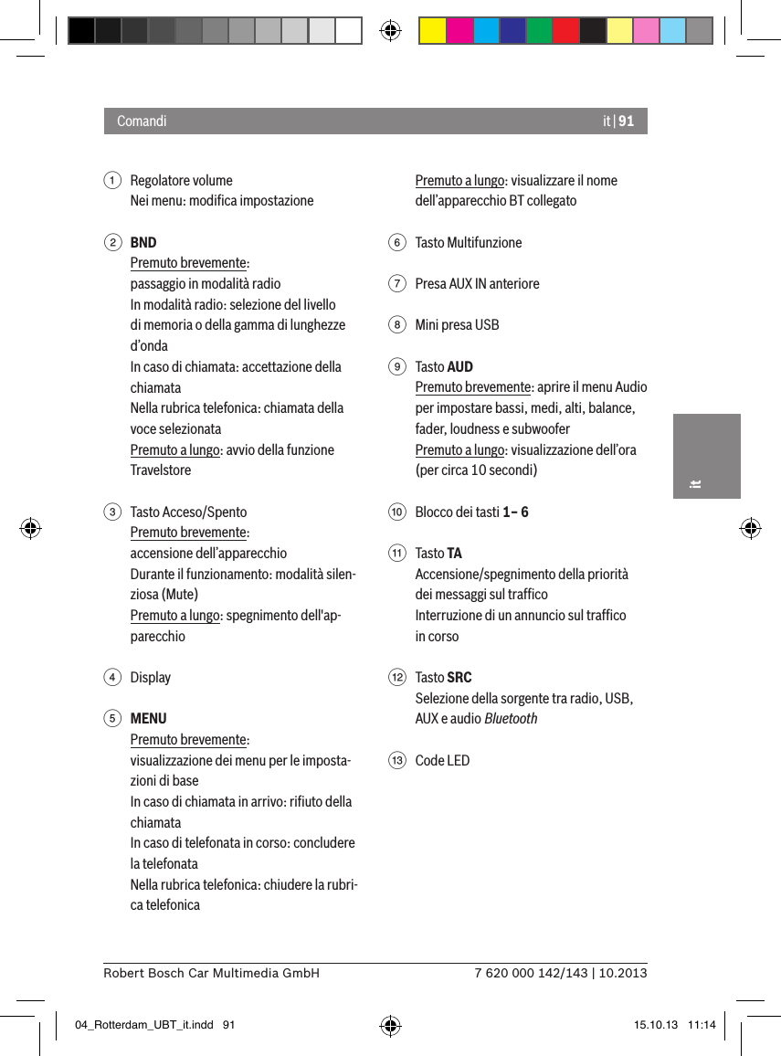 it | 917 620 000 142/143 | 10.2013Robert Bosch Car Multimedia GmbHit1  Regolatore volumeNei menu: modiﬁca impostazione2 BNDPremuto brevemente:passaggio in modalità radioIn modalità radio: selezione del livello di memoria o della gamma di lunghezze d’ondaIn caso di chiamata: accettazione della chiamataNella rubrica telefonica: chiamata della voce selezionataPremuto a lungo: avvio della funzione Travelstore 3  Tasto Acceso/SpentoPremuto brevemente:accensione dell’apparecchioDurante il funzionamento: modalità silen-ziosa (Mute)Premuto a lungo: spegnimento dell&apos;ap-parecchio4  Display5 MENUPremuto brevemente:visualizzazione dei menu per le imposta-zioni di baseIn caso di chiamata in arrivo: riﬁuto della chiamataIn caso di telefonata in corso: concludere la telefonataNella rubrica telefonica: chiudere la rubri-ca telefonicaPremuto a lungo: visualizzare il nome dell’apparecchio BT collegato6  Tasto Multifunzione7  Presa AUX IN anteriore8  Mini presa USB9  Tasto AUDPremuto brevemente: aprire il menu Audio per impostare bassi, medi, alti, balance, fader, loudness e subwooferPremuto a lungo: visualizzazione dell’ora (per circa 10 secondi):  Blocco dei tasti 1– 6;  Tasto TAAccensione/spegnimento della priorità dei messaggi sul trafﬁcoInterruzione di un annuncio sul trafﬁco in corso&lt;  Tasto SRCSelezione della sorgente tra radio, USB, AUX e audio Bluetooth=  Code LEDComandi04_Rotterdam_UBT_it.indd   91 15.10.13   11:14