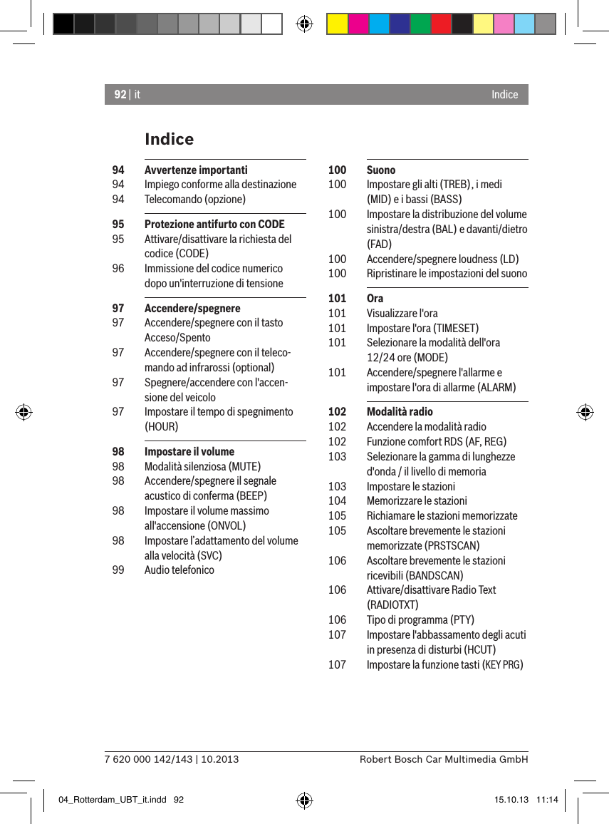 92 | it7 620 000 142/143 | 10.2013 Robert Bosch Car Multimedia GmbHIndiceIndice 100  Suono 100  Impostare gli alti (TREB), i medi (MID) e i bassi (BASS) 100  Impostare la distribuzione del volume sinistra/destra (BAL) e davanti/dietro (FAD)  100  Accendere/spegnere loudness (LD)  100  Ripristinare le impostazioni del suono 101  Ora 101  Visualizzare l&apos;ora 101  Impostare l&apos;ora (TIMESET) 101  Selezionare la modalità dell&apos;ora 12/24 ore (MODE) 101  Accendere/spegnere l&apos;allarme e impostare l&apos;ora di allarme (ALARM) 102  Modalità radio 102  Accendere la modalità radio 102  Funzione comfort RDS (AF, REG) 103  Selezionare la gamma di lunghezze d&apos;onda / il livello di memoria 103  Impostare le stazioni 104  Memorizzare le stazioni 105  Richiamare le stazioni memorizzate 105  Ascoltare brevemente le stazioni memorizzate (PRSTSCAN) 106  Ascoltare brevemente le stazioni ricevibili (BANDSCAN) 106  Attivare/disattivare Radio Text (RADIOTXT) 106  Tipo di programma (PTY) 107  Impostare l&apos;abbassamento degli acuti in presenza di disturbi (HCUT) 107  Impostare la funzione tasti (KEY PRG)  94  Avvertenze importanti  94  Impiego conforme alla destinazione  94  Telecomando (opzione)  95  Protezione antifurto con CODE  95  Attivare/disattivare la richiesta del codice (CODE)  96  Immissione del codice numerico dopo un&apos;interruzione di tensione  97  Accendere/spegnere    97  Accendere/spegnere con il tasto Acceso/Spento  97  Accendere/spegnere con il teleco-mando ad infrarossi (optional)  97  Spegnere/accendere con l&apos;accen-sione del veicolo  97  Impostare il tempo di spegnimento (HOUR)  98  Impostare il volume  98  Modalità silenziosa (MUTE)  98  Accendere/spegnere il segnale acustico di conferma (BEEP)  98  Impostare il volume massimo  all&apos;accensione (ONVOL)  98  Impostare l’adattamento del volume alla velocità (SVC)  99  Audio telefonico04_Rotterdam_UBT_it.indd   92 15.10.13   11:14