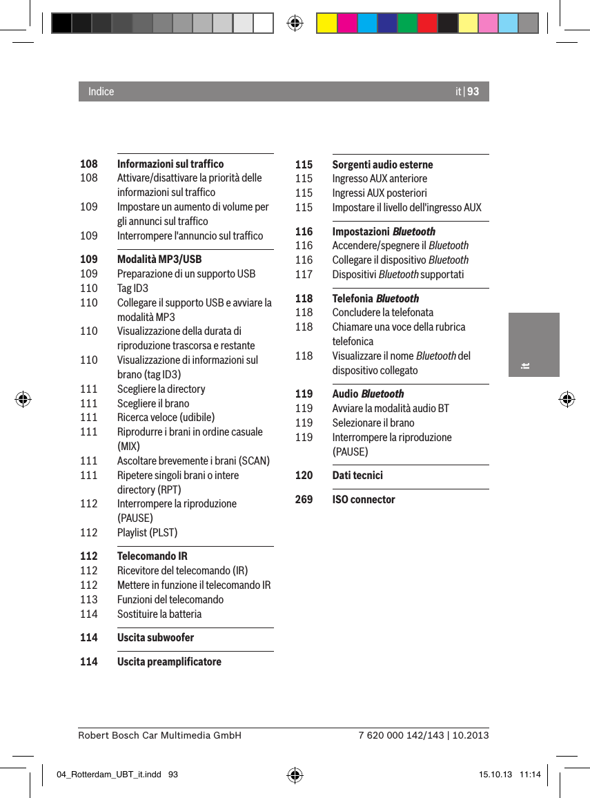 it | 937 620 000 142/143 | 10.2013Robert Bosch Car Multimedia GmbHit 108  Informazioni sul trafﬁco 108  Attivare/disattivare la priorità delle informazioni sul trafﬁco 109  Impostare un aumento di volume per gli annunci sul trafﬁco 109  Interrompere l&apos;annuncio sul trafﬁco 109  Modalità MP3/USB 109  Preparazione di un supporto USB 110  Tag ID3 110  Collegare il supporto USB e avviare la modalità MP3 110  Visualizzazione della durata di riproduzione trascorsa e restante 110  Visualizzazione di informazioni sul brano (tag ID3) 111  Scegliere la directory 111  Scegliere il brano 111  Ricerca veloce (udibile)  111  Riprodurre i brani in ordine casuale (MIX) 111  Ascoltare brevemente i brani (SCAN) 111  Ripetere singoli brani o intere directory (RPT) 112  Interrompere la riproduzione (PAUSE) 112  Playlist (PLST) 112  Telecomando IR 112  Ricevitore del telecomando (IR) 112  Mettere in funzione il telecomando IR 113  Funzioni del telecomando  114  Sostituire la batteria 114  Uscita subwoofer 114  Uscita preampliﬁcatoreIndice 115  Sorgenti audio esterne 115  Ingresso AUX anteriore 115  Ingressi AUX posteriori 115  Impostare il livello dell&apos;ingresso AUX 116  Impostazioni Bluetooth 116  Accendere/spegnere il Bluetooth 116  Collegare il dispositivo Bluetooth 117  Dispositivi Bluetooth supportati 118  Telefonia Bluetooth 118  Concludere la telefonata 118  Chiamare una voce della rubrica telefonica 118  Visualizzare il nome Bluetooth del dispositivo collegato 119  Audio Bluetooth 119  Avviare la modalità audio BT 119  Selezionare il brano 119  Interrompere la riproduzione (PAUSE) 120  Dati tecnici 269  ISO connector04_Rotterdam_UBT_it.indd   93 15.10.13   11:14