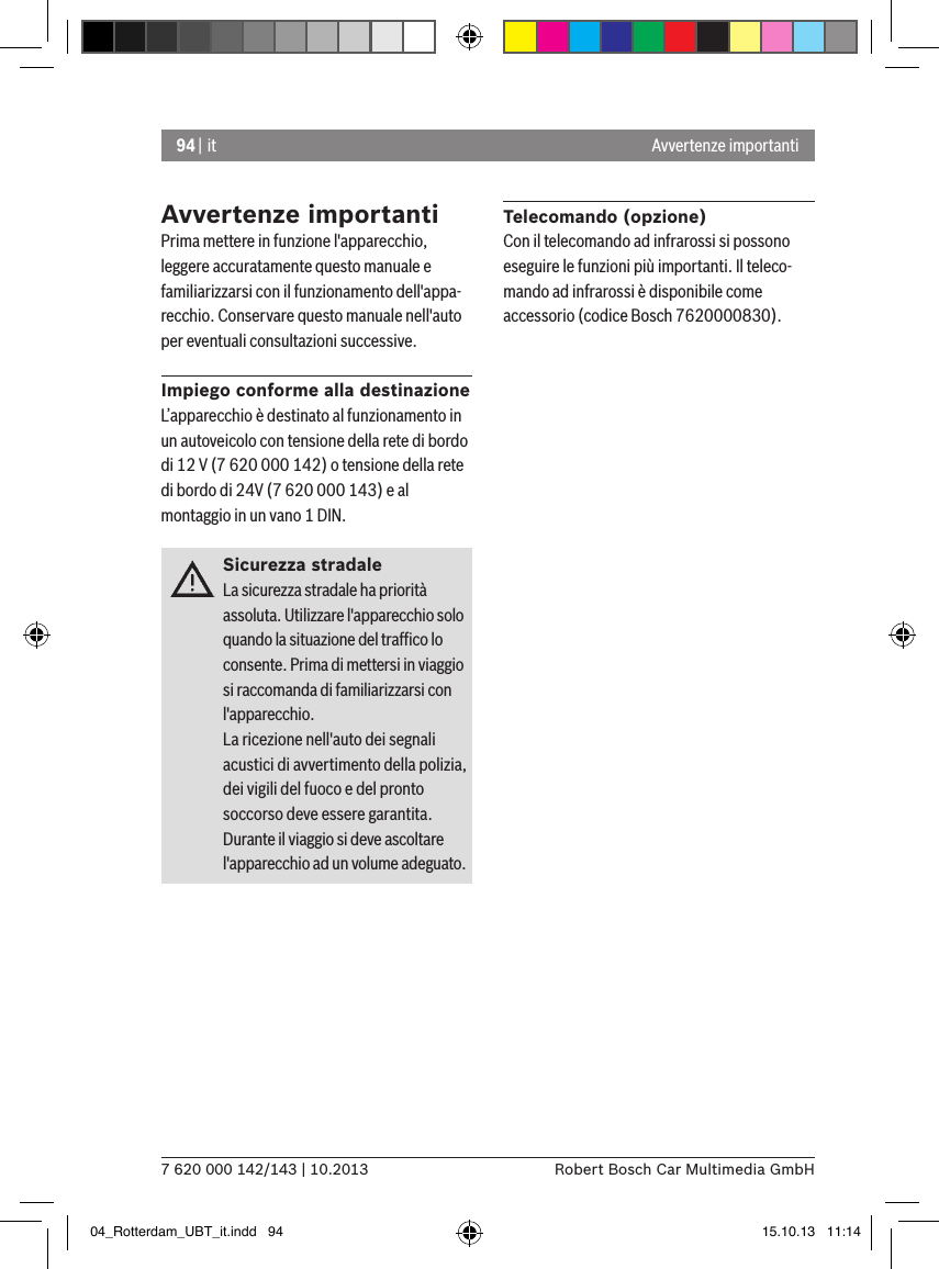 94 | it7 620 000 142/143 | 10.2013 Robert Bosch Car Multimedia GmbHAvvertenze importantiAvvertenze importantiPrima mettere in funzione l&apos;apparecchio, leggere accuratamente questo manuale e familiarizzarsi con il funzionamento dell&apos;appa-recchio. Conservare questo manuale nell&apos;auto per eventuali consultazioni successive.Impiego conforme alla destinazioneL’apparecchio è destinato al funzionamento in un autoveicolo con tensione della rete di bordo di 12 V (7 620 000 142) o tensione della rete di bordo di 24V (7 620 000 143) e al montaggio in un vano 1 DIN.Sicurezza stradaleLa sicurezza stradale ha priorità assoluta. Utilizzare l&apos;apparecchio solo quando la situazione del trafﬁco lo consente. Prima di mettersi in viaggio si raccomanda di familiarizzarsi con l&apos;apparecchio. La ricezione nell&apos;auto dei segnali acustici di avvertimento della polizia, dei vigili del fuoco e del pronto soccorso deve essere garantita. Durante il viaggio si deve ascoltare l&apos;apparecchio ad un volume adeguato.Telecomando (opzione)Con il telecomando ad infrarossi si possono eseguire le funzioni più importanti. Il teleco-mando ad infrarossi è disponibile come accessorio (codice Bosch 7620000830).04_Rotterdam_UBT_it.indd   94 15.10.13   11:14