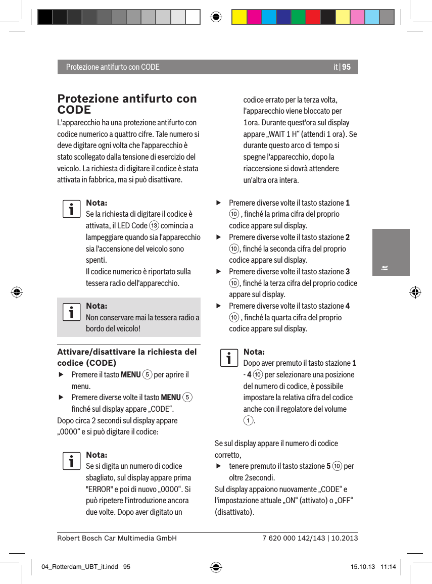 it | 957 620 000 142/143 | 10.2013Robert Bosch Car Multimedia GmbHit Protezione antifurto con CODEProtezione antifurto con CODEL&apos;apparecchio ha una protezione antifurto con codice numerico a quattro cifre. Tale numero si deve digitare ogni volta che l&apos;apparecchio è stato scollegato dalla tensione di esercizio del veicolo. La richiesta di digitare il codice è stata attivata in fabbrica, ma si può disattivare.Nota:Se la richiesta di digitare il codice è attivata, il LED Code = comincia a lampeggiare quando sia l&apos;apparecchio sia l&apos;accensione del veicolo sono spenti. Il codice numerico è riportato sulla tessera radio dell&apos;apparecchio.Nota:Non conservare mai la tessera radio a bordo del veicolo!Attivare/disattivare la richiesta del codice (CODE) fPremere il tasto MENU 5 per aprire il menu. fPremere diverse volte il tasto MENU 5 ﬁnché sul display appare „CODE“.Dopo circa 2 secondi sul display appare „0000“ e si può digitare il codice:Nota:Se si digita un numero di codice sbagliato, sul display appare prima &quot;ERROR&quot; e poi di nuovo „0000“. Si può ripetere l&apos;introduzione ancora due volte. Dopo aver digitato un codice errato per la terza volta, l&apos;apparecchio viene bloccato per 1ora. Durante quest&apos;ora sul display appare „WAIT 1 H“ (attendi 1 ora). Se durante questo arco di tempo si spegne l&apos;apparecchio, dopo la riaccensione si dovrà attendere un&apos;altra ora intera. fPremere diverse volte il tasto stazione 1 : , ﬁnché la prima cifra del proprio codice appare sul display. fPremere diverse volte il tasto stazione 2 :, ﬁnché la seconda cifra del proprio codice appare sul display. fPremere diverse volte il tasto stazione 3 :, ﬁnché la terza cifra del proprio codice appare sul display. fPremere diverse volte il tasto stazione 4 : , ﬁnché la quarta cifra del proprio codice appare sul display.Nota:Dopo aver premuto il tasto stazione 1 - 4 : per selezionare una posizione del numero di codice, è possibile impostare la relativa cifra del codice anche con il regolatore del volume 1.Se sul display appare il numero di codice corretto,   ftenere premuto il tasto stazione 5 : per oltre 2secondi.Sul display appaiono nuovamente „CODE“ e l&apos;impostazione attuale „ON“ (attivato) o „OFF“ (disattivato).04_Rotterdam_UBT_it.indd   95 15.10.13   11:14