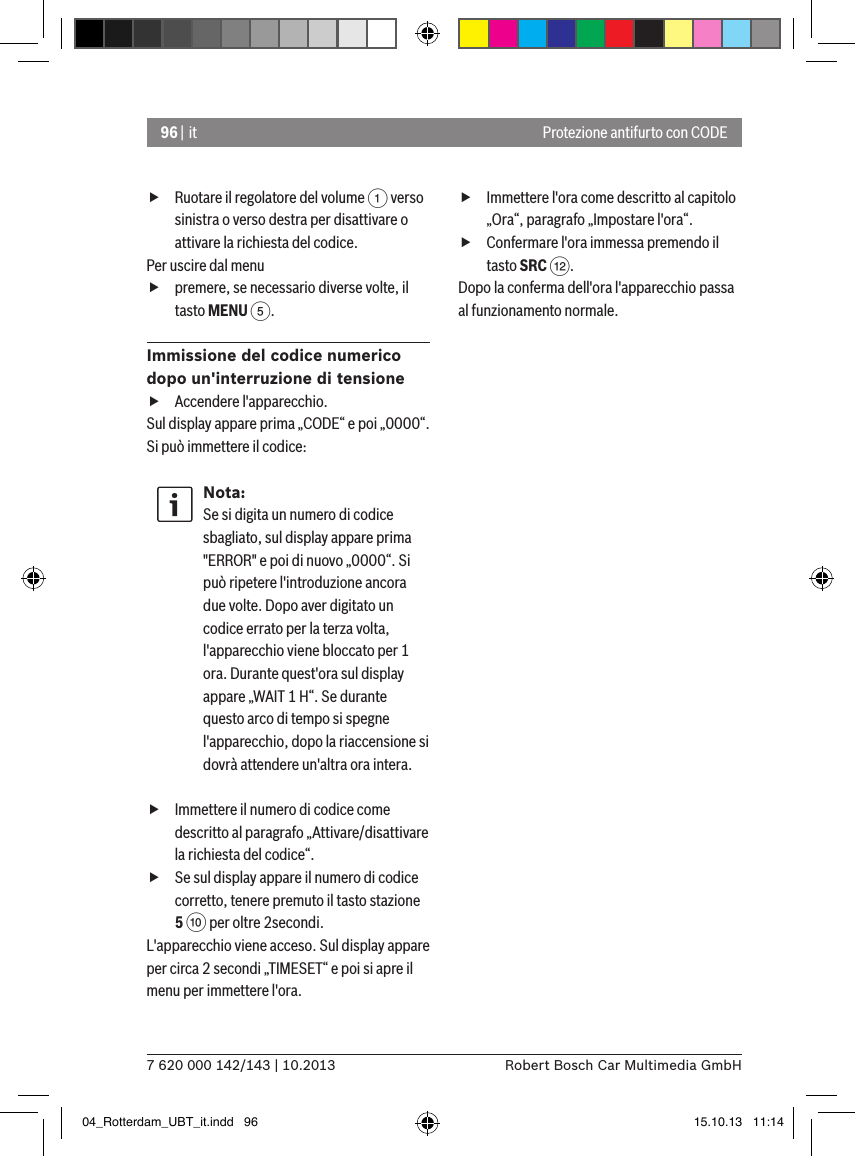 96 | it7 620 000 142/143 | 10.2013 Robert Bosch Car Multimedia GmbHProtezione antifurto con CODE fRuotare il regolatore del volume 1 verso sinistra o verso destra per disattivare o attivare la richiesta del codice.Per uscire dal menu  fpremere, se necessario diverse volte, il tasto MENU 5.Immissione del codice numerico dopo un&apos;interruzione di tensione fAccendere l&apos;apparecchio.Sul display appare prima „CODE“ e poi „0000“. Si può immettere il codice:Nota:Se si digita un numero di codice sbagliato, sul display appare prima &quot;ERROR&quot; e poi di nuovo „0000“. Si può ripetere l&apos;introduzione ancora due volte. Dopo aver digitato un codice errato per la terza volta, l&apos;apparecchio viene bloccato per 1 ora. Durante quest&apos;ora sul display appare „WAIT 1 H“. Se durante questo arco di tempo si spegne l&apos;apparecchio, dopo la riaccensione si dovrà attendere un&apos;altra ora intera. fImmettere il numero di codice come descritto al paragrafo „Attivare/disattivare la richiesta del codice“. fSe sul display appare il numero di codice corretto, tenere premuto il tasto stazione 5 : per oltre 2secondi.L&apos;apparecchio viene acceso. Sul display appare per circa 2 secondi „TIMESET“ e poi si apre il menu per immettere l&apos;ora. fImmettere l&apos;ora come descritto al capitolo „Ora“, paragrafo „Impostare l&apos;ora“. fConfermare l&apos;ora immessa premendo il tasto SRC &lt;.Dopo la conferma dell&apos;ora l&apos;apparecchio passa al funzionamento normale.04_Rotterdam_UBT_it.indd   96 15.10.13   11:14