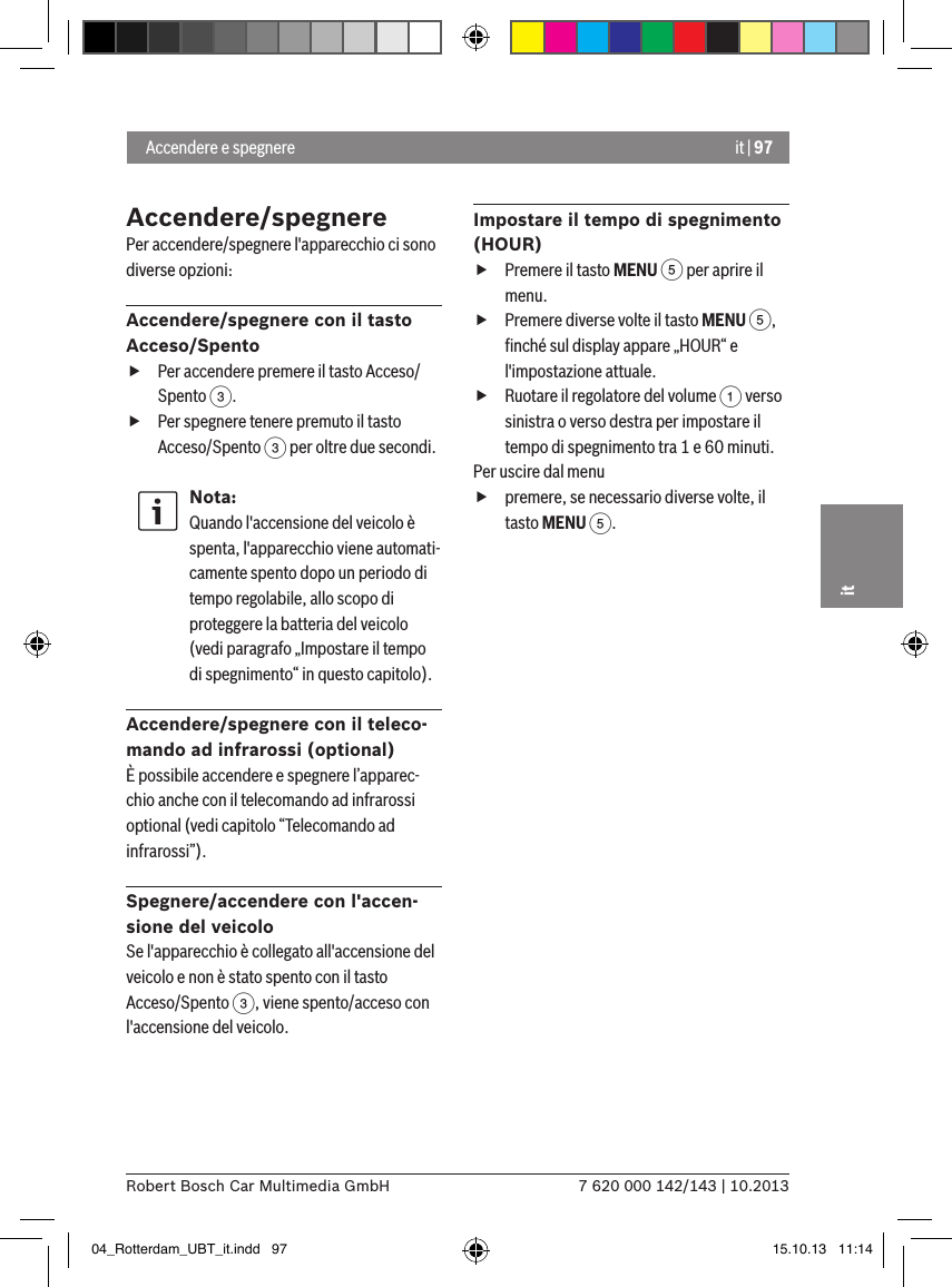 it | 977 620 000 142/143 | 10.2013Robert Bosch Car Multimedia GmbHitAccendere/spegnere  Per accendere/spegnere l&apos;apparecchio ci sono diverse opzioni:Accendere/spegnere con il tasto Acceso/Spento fPer accendere premere il tasto Acceso/Spento 3. fPer spegnere tenere premuto il tasto Acceso/Spento 3 per oltre due secondi.Nota:Quando l&apos;accensione del veicolo è spenta, l&apos;apparecchio viene automati-camente spento dopo un periodo di tempo regolabile, allo scopo di proteggere la batteria del veicolo (vedi paragrafo „Impostare il tempo di spegnimento“ in questo capitolo).Accendere/spegnere con il teleco-mando ad infrarossi (optional)È possibile accendere e spegnere l’apparec-chio anche con il telecomando ad infrarossi optional (vedi capitolo “Telecomando ad infrarossi”).Spegnere/accendere con l&apos;accen-sione del veicoloSe l&apos;apparecchio è collegato all&apos;accensione del veicolo e non è stato spento con il tasto Acceso/Spento 3, viene spento/acceso con l&apos;accensione del veicolo.Impostare il tempo di spegnimento (HOUR) fPremere il tasto MENU 5 per aprire il menu. fPremere diverse volte il tasto MENU 5, ﬁnché sul display appare „HOUR“ e l&apos;impostazione attuale. fRuotare il regolatore del volume 1 verso sinistra o verso destra per impostare il tempo di spegnimento tra 1 e 60 minuti. Per uscire dal menu  fpremere, se necessario diverse volte, il tasto MENU 5. Accendere e spegnere  04_Rotterdam_UBT_it.indd   97 15.10.13   11:14