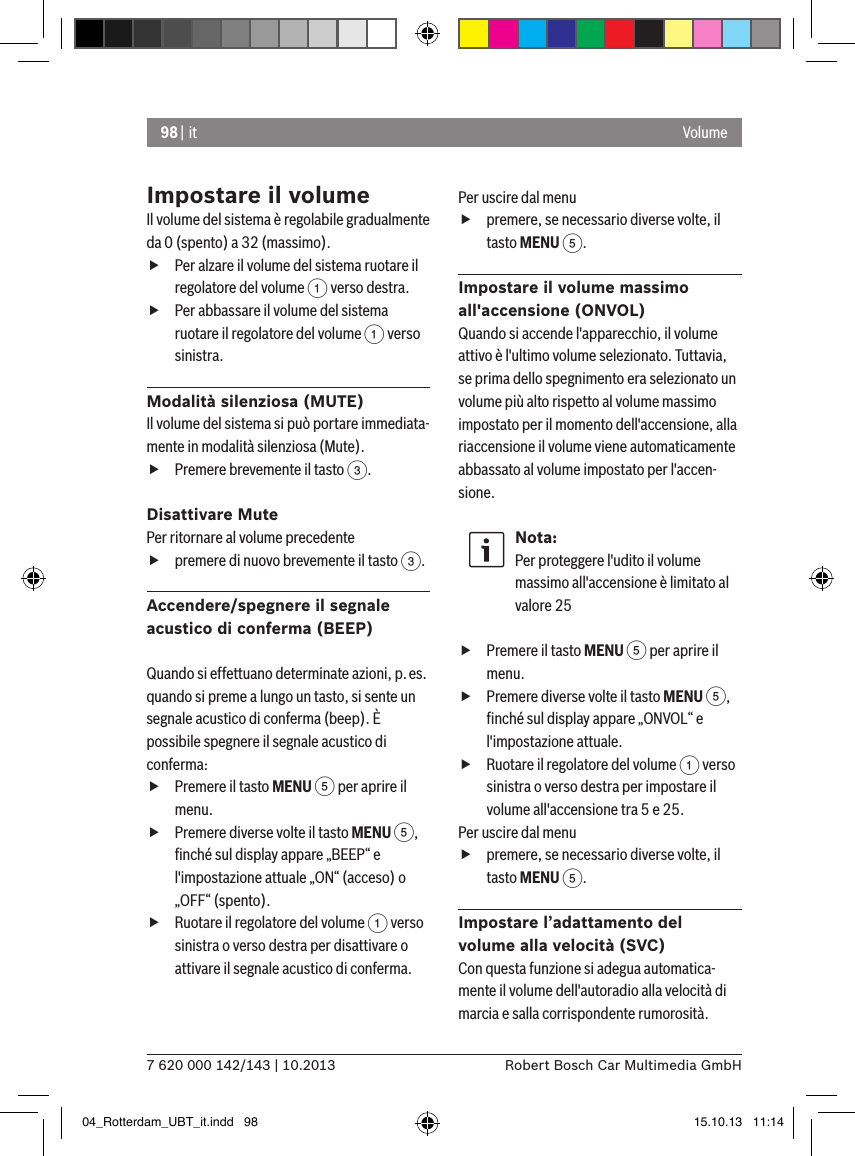 98 | it7 620 000 142/143 | 10.2013 Robert Bosch Car Multimedia GmbHVolumeImpostare il volumeIl volume del sistema è regolabile gradualmente da 0 (spento) a 32 (massimo). fPer alzare il volume del sistema ruotare il regolatore del volume 1 verso destra. fPer abbassare il volume del sistema ruotare il regolatore del volume 1 verso sinistra.Modalità silenziosa (MUTE)Il volume del sistema si può portare immediata-mente in modalità silenziosa (Mute). fPremere brevemente il tasto 3.Disattivare Mute Per ritornare al volume precedente  fpremere di nuovo brevemente il tasto 3.Accendere/spegnere il segnale acustico di conferma (BEEP)  Quando si effettuano determinate azioni, p.es. quando si preme a lungo un tasto, si sente un segnale acustico di conferma (beep). È possibile spegnere il segnale acustico di conferma: fPremere il tasto MENU 5 per aprire il menu. fPremere diverse volte il tasto MENU 5, ﬁnché sul display appare „BEEP“ e l&apos;impostazione attuale „ON“ (acceso) o „OFF“ (spento). fRuotare il regolatore del volume 1 verso sinistra o verso destra per disattivare o attivare il segnale acustico di conferma. Per uscire dal menu  fpremere, se necessario diverse volte, il tasto MENU 5.Impostare il volume massimo  all&apos;accensione (ONVOL)Quando si accende l&apos;apparecchio, il volume attivo è l&apos;ultimo volume selezionato. Tuttavia, se prima dello spegnimento era selezionato un volume più alto rispetto al volume massimo impostato per il momento dell&apos;accensione, alla riaccensione il volume viene automaticamente abbassato al volume impostato per l&apos;accen-sione.Nota:Per proteggere l&apos;udito il volume massimo all&apos;accensione è limitato al valore 25 fPremere il tasto MENU 5 per aprire il menu. fPremere diverse volte il tasto MENU 5, ﬁnché sul display appare „ONVOL“ e l&apos;impostazione attuale. fRuotare il regolatore del volume 1 verso sinistra o verso destra per impostare il volume all&apos;accensione tra 5 e 25. Per uscire dal menu  fpremere, se necessario diverse volte, il tasto MENU 5.Impostare l’adattamento del volume alla velocità (SVC)Con questa funzione si adegua automatica-mente il volume dell&apos;autoradio alla velocità di marcia e salla corrispondente rumorosità. 04_Rotterdam_UBT_it.indd   98 15.10.13   11:14