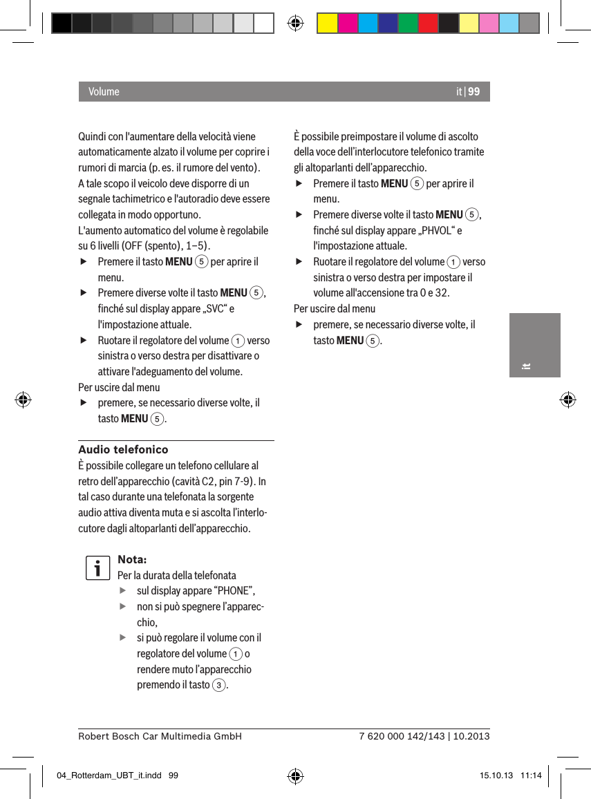 it | 997 620 000 142/143 | 10.2013Robert Bosch Car Multimedia GmbHitQuindi con l&apos;aumentare della velocità viene automaticamente alzato il volume per coprire i rumori di marcia (p.es. il rumore del vento).A tale scopo il veicolo deve disporre di un segnale tachimetrico e l&apos;autoradio deve essere collegata in modo opportuno.L&apos;aumento automatico del volume è regolabile  su 6 livelli (OFF (spento), 1–5). fPremere il tasto MENU 5 per aprire il menu. fPremere diverse volte il tasto MENU 5, ﬁnché sul display appare „SVC“ e l&apos;impostazione attuale. fRuotare il regolatore del volume 1 verso sinistra o verso destra per disattivare o attivare l&apos;adeguamento del volume. Per uscire dal menu  fpremere, se necessario diverse volte, il tasto MENU 5.Audio telefonicoÈ possibile collegare un telefono cellulare al retro dell’apparecchio (cavità C2, pin 7-9). In tal caso durante una telefonata la sorgente audio attiva diventa muta e si ascolta l’interlo-cutore dagli altoparlanti dell’apparecchio.Nota:Per la durata della telefonata fsul display appare “PHONE”, fnon si può spegnere l’apparec-chio, fsi può regolare il volume con il regolatore del volume 1 o rendere muto l’apparecchio premendo il tasto 3.È possibile preimpostare il volume di ascolto della voce dell’interlocutore telefonico tramite gli altoparlanti dell’apparecchio. fPremere il tasto MENU 5 per aprire il menu. fPremere diverse volte il tasto MENU 5, ﬁnché sul display appare „PHVOL“ e l&apos;impostazione attuale. fRuotare il regolatore del volume 1 verso sinistra o verso destra per impostare il volume all&apos;accensione tra 0 e 32. Per uscire dal menu  fpremere, se necessario diverse volte, il tasto MENU 5.Volume04_Rotterdam_UBT_it.indd   99 15.10.13   11:14