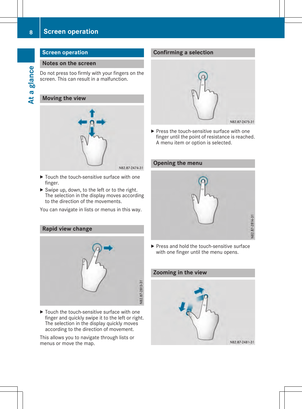 Screen operationNotes on the screenDo not press too firmly with your fingers on thescreen. This can result in a malfunction.Moving the viewXTouch the touch-sensitive surface with onefinger.XSwipe up, down, to the left or to the right.The selection in the display moves accordingto the direction of the movements.You can navigate in lists or menus in this way.Rapid view changeXTouch the touch-sensitive surface with onefinger and quickly swipe it to the left or right.The selection in the display quickly movesaccording to the direction of movement.This allows you to navigate through lists ormenus or move the map.Confirming a selectionXPress the touch-sensitive surface with onefinger until the point of resistance is reached.A menu item or option is selected.Opening the menuXPress and hold the touch-sensitive surfacewith one finger until the menu opens.Zooming in the view8Screen operationAt a glance