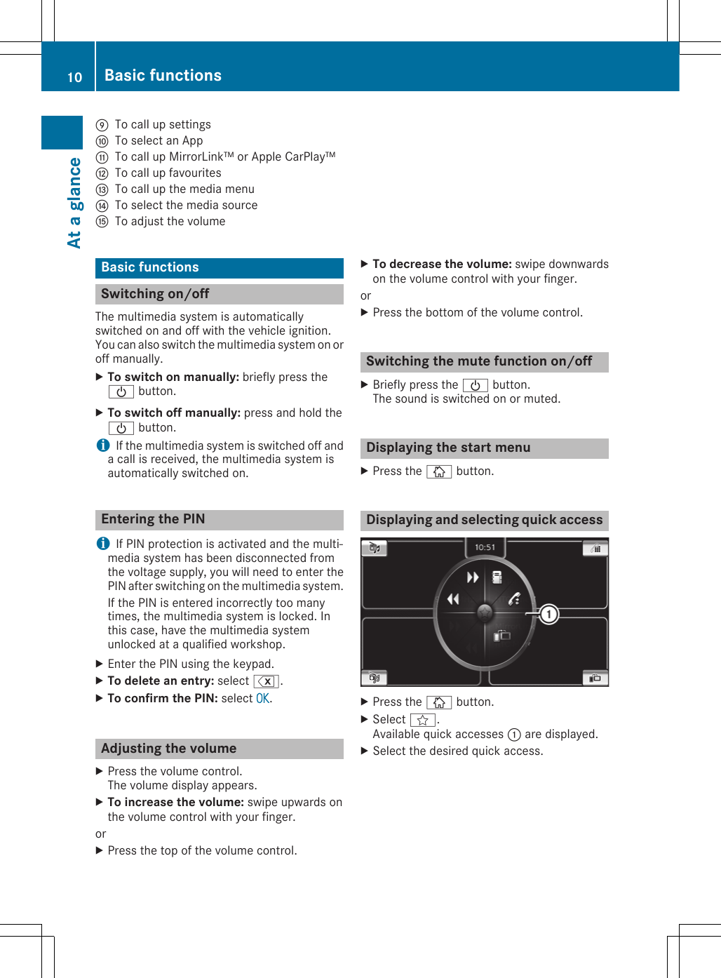 ETo call up settingsFTo select an AppGTo call up MirrorLink™ or Apple CarPlay™HTo call up favouritesITo call up the media menuJTo select the media sourceKTo adjust the volumeBasic functionsSwitching on/offThe multimedia system is automaticallyswitched on and off with the vehicle ignition.You can also switch the multimedia system on oroff manually.XTo switch on manually: briefly press theÜ button.XTo switch off manually: press and hold theÜ button.iIf the multimedia system is switched off anda call is received, the multimedia system isautomatically switched on.Entering the PINiIf PIN protection is activated and the multi-media system has been disconnected fromthe voltage supply, you will need to enter thePIN after switching on the multimedia system.If the PIN is entered incorrectly too manytimes, the multimedia system is locked. Inthis case, have the multimedia systemunlocked at a qualified workshop.XEnter the PIN using the keypad.XTo delete an entry: select %.XTo confirm the PIN: select OK.Adjusting the volumeXPress the volume control.The volume display appears.XTo increase the volume: swipe upwards onthe volume control with your finger.orXPress the top of the volume control.XTo decrease the volume: swipe downwardson the volume control with your finger.orXPress the bottom of the volume control.Switching the mute function on/offXBriefly press the Ü button.The sound is switched on or muted.Displaying the start menuXPress the Þ button.Displaying and selecting quick accessXPress the Þ button.XSelect f.Available quick accesses : are displayed.XSelect the desired quick access.10 Basic functionsAt a glance