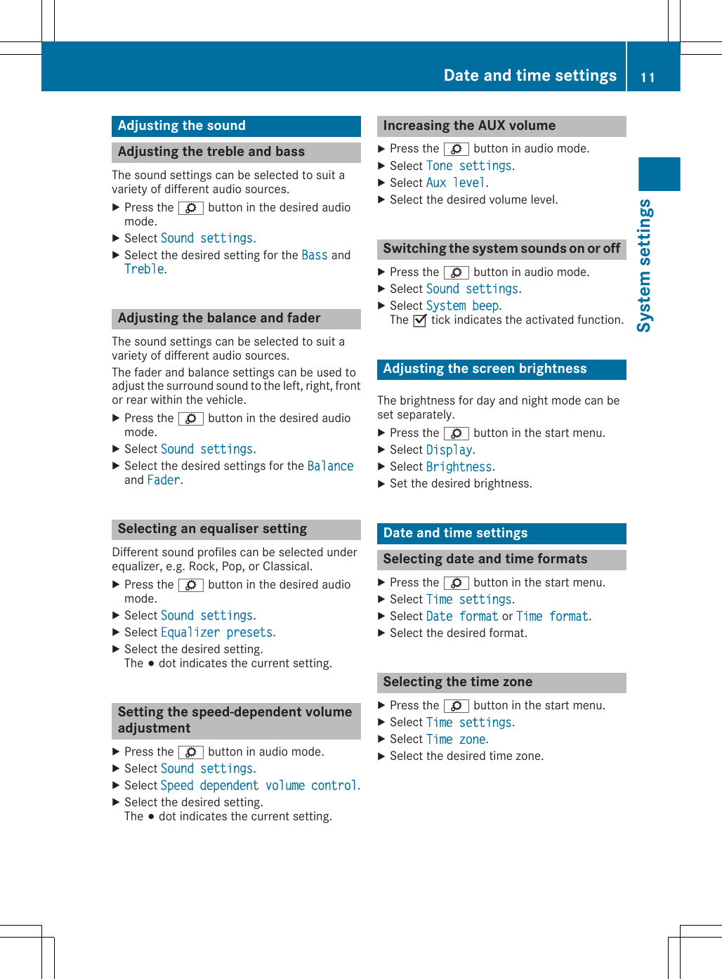 Adjusting the soundAdjusting the treble and bassThe sound settings can be selected to suit avariety of different audio sources.XPress the ì button in the desired audiomode.XSelect Sound settings.XSelect the desired setting for the Bass andTreble.Adjusting the balance and faderThe sound settings can be selected to suit avariety of different audio sources.The fader and balance settings can be used toadjust the surround sound to the left, right, frontor rear within the vehicle.XPress the ì button in the desired audiomode.XSelect Sound settings.XSelect the desired settings for the Balanceand Fader.Selecting an equaliser settingDifferent sound profiles can be selected underequalizer, e.g. Rock, Pop, or Classical.XPress the ì button in the desired audiomode.XSelect Sound settings.XSelect Equalizer presets.XSelect the desired setting.The # dot indicates the current setting.Setting the speed-dependent volumeadjustmentXPress the ì button in audio mode.XSelect Sound settings.XSelect Speed dependent volume control.XSelect the desired setting.The # dot indicates the current setting.Increasing the AUX volumeXPress the ì button in audio mode.XSelect Tone settings.XSelect Aux level.XSelect the desired volume level.Switching the system sounds on or offXPress the ì button in audio mode.XSelect Sound settings.XSelect System beep.The O tick indicates the activated function.Adjusting the screen brightnessThe brightness for day and night mode can beset separately.XPress the ì button in the start menu.XSelect Display.XSelect Brightness.XSet the desired brightness.Date and time settingsSelecting date and time formatsXPress the ì button in the start menu.XSelect Time settings.XSelect Date format or Time format.XSelect the desired format.Selecting the time zoneXPress the ì button in the start menu.XSelect Time settings.XSelect Time zone.XSelect the desired time zone.Date and time settings 11System settings