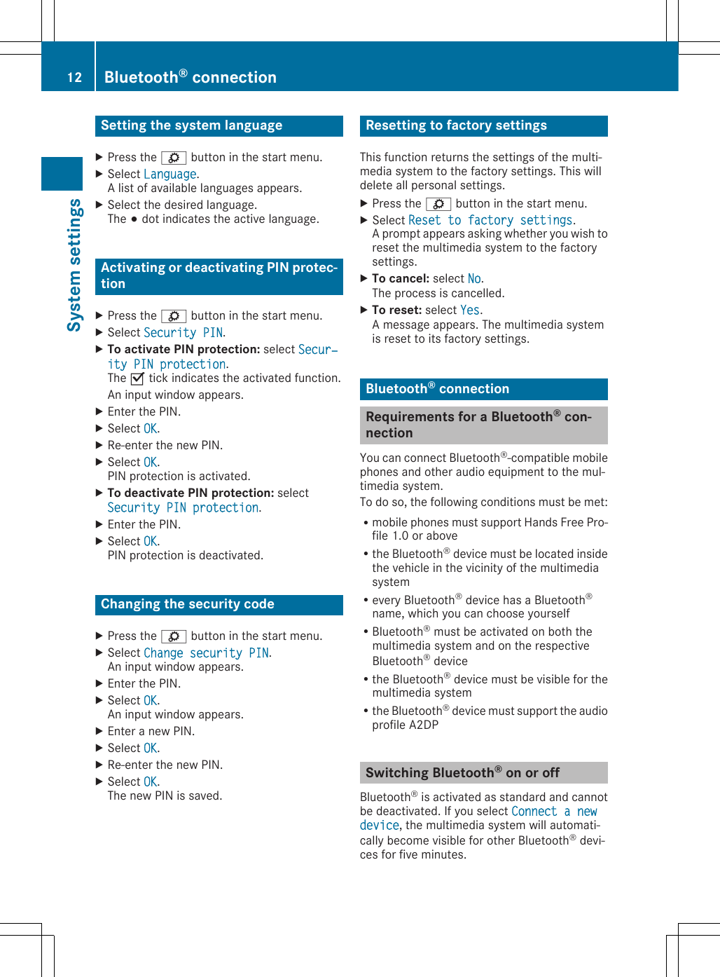 Setting the system languageXPress the ì button in the start menu.XSelect Language.A list of available languages appears.XSelect the desired language.The # dot indicates the active language.Activating or deactivating PIN protec-tionXPress the ì button in the start menu.XSelect Security PIN.XTo activate PIN protection: select Secur‐ity PIN protection.The O tick indicates the activated function.An input window appears.XEnter the PIN.XSelect OK.XRe-enter the new PIN.XSelect OK.PIN protection is activated.XTo deactivate PIN protection: selectSecurity PIN protection.XEnter the PIN.XSelect OK.PIN protection is deactivated.Changing the security codeXPress the ì button in the start menu.XSelect Change security PIN.An input window appears.XEnter the PIN.XSelect OK.An input window appears.XEnter a new PIN.XSelect OK.XRe-enter the new PIN.XSelect OK.The new PIN is saved.Resetting to factory settingsThis function returns the settings of the multi-media system to the factory settings. This willdelete all personal settings.XPress the ì button in the start menu.XSelect Reset to factory settings.A prompt appears asking whether you wish toreset the multimedia system to the factorysettings.XTo cancel: select No.The process is cancelled.XTo reset: select Yes.A message appears. The multimedia systemis reset to its factory settings.Bluetooth® connectionRequirements for a Bluetooth® con-nectionYou can connect Bluetooth®-compatible mobilephones and other audio equipment to the mul-timedia system.To do so, the following conditions must be met:Rmobile phones must support Hands Free Pro-file 1.0 or aboveRthe Bluetooth® device must be located insidethe vehicle in the vicinity of the multimediasystemRevery Bluetooth® device has a Bluetooth®name, which you can choose yourselfRBluetooth® must be activated on both themultimedia system and on the respectiveBluetooth® deviceRthe Bluetooth® device must be visible for themultimedia systemRthe Bluetooth® device must support the audioprofile A2DPSwitching Bluetooth® on or offBluetooth® is activated as standard and cannotbe deactivated. If you select Connect a new device, the multimedia system will automati-cally become visible for other Bluetooth® devi-ces for five minutes.12 Bluetooth® connectionSystem settings