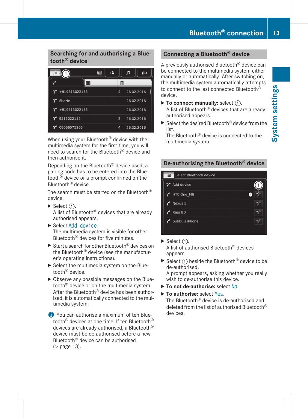 Searching for and authorising a Blue-tooth® deviceWhen using your Bluetooth® device with themultimedia system for the first time, you willneed to search for the Bluetooth® device andthen authorise it.Depending on the Bluetooth® device used, apairing code has to be entered into the Blue-tooth® device or a prompt confirmed on theBluetooth® device.The search must be started on the Bluetooth®device.XSelect :.A list of Bluetooth® devices that are alreadyauthorised appears.XSelect Add device.The multimedia system is visible for otherBluetooth® devices for five minutes.XStart a search for other Bluetooth® devices onthe Bluetooth® device (see the manufactur-er&apos;s operating instructions).XSelect the multimedia system on the Blue-tooth® device.XObserve any possible messages on the Blue-tooth® device or on the multimedia system.After the Bluetooth® device has been author-ised, it is automatically connected to the mul-timedia system.iYou can authorise a maximum of ten Blue-tooth® devices at one time. If ten Bluetooth®devices are already authorised, a Bluetooth®device must be de-authorised before a newBluetooth® device can be authorised(Y page 13).Connecting a Bluetooth® deviceA previously authorised Bluetooth® device canbe connected to the multimedia system eithermanually or automatically. After switching on,the multimedia system automatically attemptsto connect to the last connected Bluetooth®device.XTo connect manually: select :.A list of Bluetooth® devices that are alreadyauthorised appears.XSelect the desired Bluetooth® device from thelist.The Bluetooth® device is connected to themultimedia system.De-authorising the Bluetooth® deviceXSelect :.A list of authorised Bluetooth® devicesappears.XSelect : beside the Bluetooth® device to bede-authorised.A prompt appears, asking whether you reallywish to de-authorise this device.XTo not de-authorise: select No.XTo authorise: select Yes.The Bluetooth® device is de-authorised anddeleted from the list of authorised Bluetooth®devices.Bluetooth® connection 13System settings