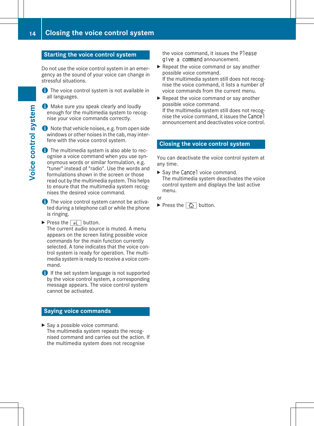 Starting the voice control systemDo not use the voice control system in an emer-gency as the sound of your voice can change instressful situations.iThe voice control system is not available inall languages.iMake sure you speak clearly and loudlyenough for the multimedia system to recog-nise your voice commands correctly.iNote that vehicle noises, e.g. from open sidewindows or other noises in the cab, may inter-fere with the voice control system.iThe multimedia system is also able to rec-ognise a voice command when you use syn-onymous words or similar formulation, e.g.&quot;tuner&quot; instead of &quot;radio&quot;. Use the words andformulations shown in the screen or thoseread out by the multimedia system. This helpsto ensure that the multimedia system recog-nises the desired voice command.iThe voice control system cannot be activa-ted during a telephone call or while the phoneis ringing.XPress the ? button.The current audio source is muted. A menuappears on the screen listing possible voicecommands for the main function currentlyselected. A tone indicates that the voice con-trol system is ready for operation. The multi-media system is ready to receive a voice com-mand.iIf the set system language is not supportedby the voice control system, a correspondingmessage appears. The voice control systemcannot be activated.Saying voice commandsXSay a possible voice command.The multimedia system repeats the recog-nised command and carries out the action. Ifthe multimedia system does not recognisethe voice command, it issues the Please give a command announcement.XRepeat the voice command or say anotherpossible voice command.If the multimedia system still does not recog-nise the voice command, it lists a number ofvoice commands from the current menu.XRepeat the voice command or say anotherpossible voice command.If the multimedia system still does not recog-nise the voice command, it issues the Cancelannouncement and deactivates voice control.Closing the voice control systemYou can deactivate the voice control system atany time.XSay the Cancel voice command.The multimedia system deactivates the voicecontrol system and displays the last activemenu.orXPress the Þ button.14 Closing the voice control systemVoice control system