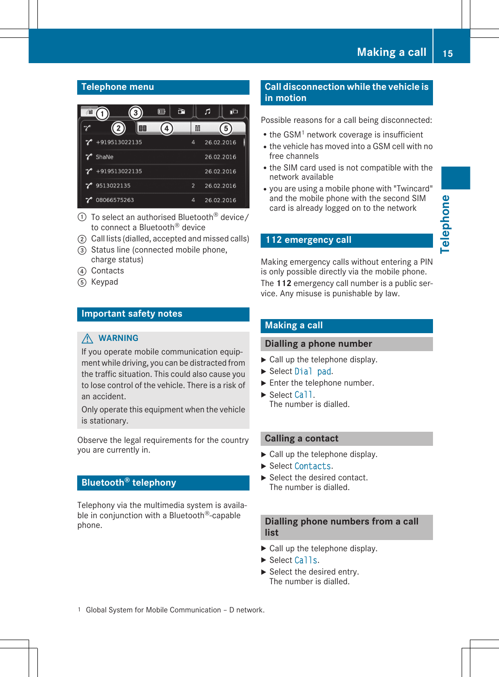 Telephone menu:To select an authorised Bluetooth® device/to connect a Bluetooth® device;Call lists (dialled, accepted and missed calls)=Status line (connected mobile phone,charge status)?ContactsAKeypadImportant safety notesGWARNINGIf you operate mobile communication equip-ment while driving, you can be distracted fromthe traffic situation. This could also cause youto lose control of the vehicle. There is a risk ofan accident.Only operate this equipment when the vehicleis stationary.Observe the legal requirements for the countryyou are currently in.Bluetooth® telephonyTelephony via the multimedia system is availa-ble in conjunction with a Bluetooth®-capablephone.Call disconnection while the vehicle isin motionPossible reasons for a call being disconnected:Rthe GSM1 network coverage is insufficientRthe vehicle has moved into a GSM cell with nofree channelsRthe SIM card used is not compatible with thenetwork availableRyou are using a mobile phone with &quot;Twincard&quot;and the mobile phone with the second SIMcard is already logged on to the network112 emergency callMaking emergency calls without entering a PINis only possible directly via the mobile phone.The 112 emergency call number is a public ser-vice. Any misuse is punishable by law.Making a callDialling a phone numberXCall up the telephone display.XSelect Dial pad.XEnter the telephone number.XSelect Call.The number is dialled.Calling a contactXCall up the telephone display.XSelect Contacts.XSelect the desired contact.The number is dialled.Dialling phone numbers from a calllistXCall up the telephone display.XSelect Calls.XSelect the desired entry.The number is dialled.1Global System for Mobile Communication – D network.Making a call 15TelephoneZ