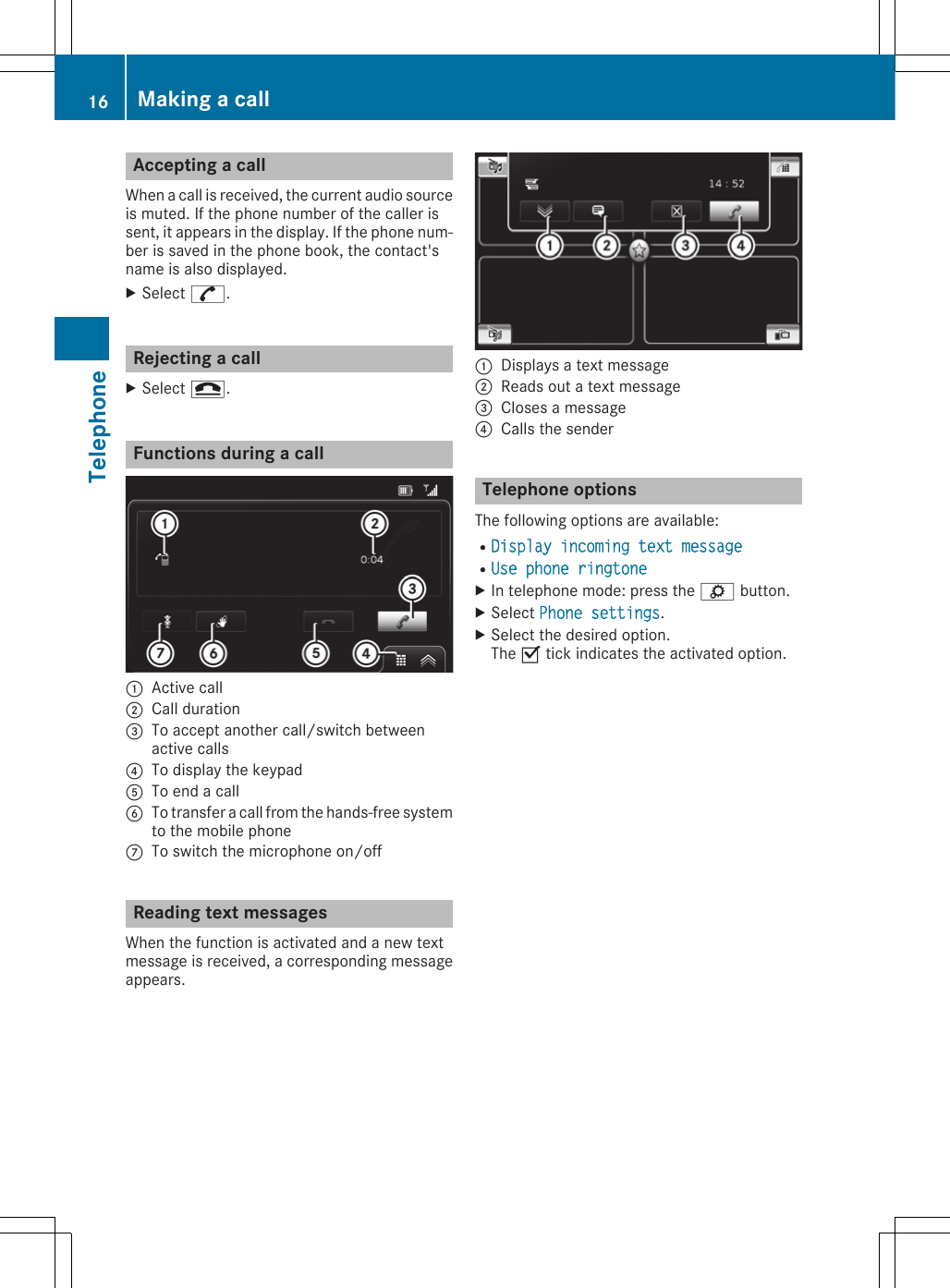 Accepting a callWhen a call is received, the current audio sourceis muted. If the phone number of the caller issent, it appears in the display. If the phone num-ber is saved in the phone book, the contact&apos;sname is also displayed.XSelect ^.Rejecting a callXSelect =.Functions during a call:Active call;Call duration=To accept another call/switch betweenactive calls?To display the keypadATo end a callBTo transfer a call from the hands-free systemto the mobile phoneCTo switch the microphone on/offReading text messagesWhen the function is activated and a new textmessage is received, a corresponding messageappears.:Displays a text message;Reads out a text message=Closes a message?Calls the senderTelephone optionsThe following options are available:RDisplay incoming text message RUse phone ringtone XIn telephone mode: press the ì button.XSelect Phone settings.XSelect the desired option.The O tick indicates the activated option.16 Making a callTelephone