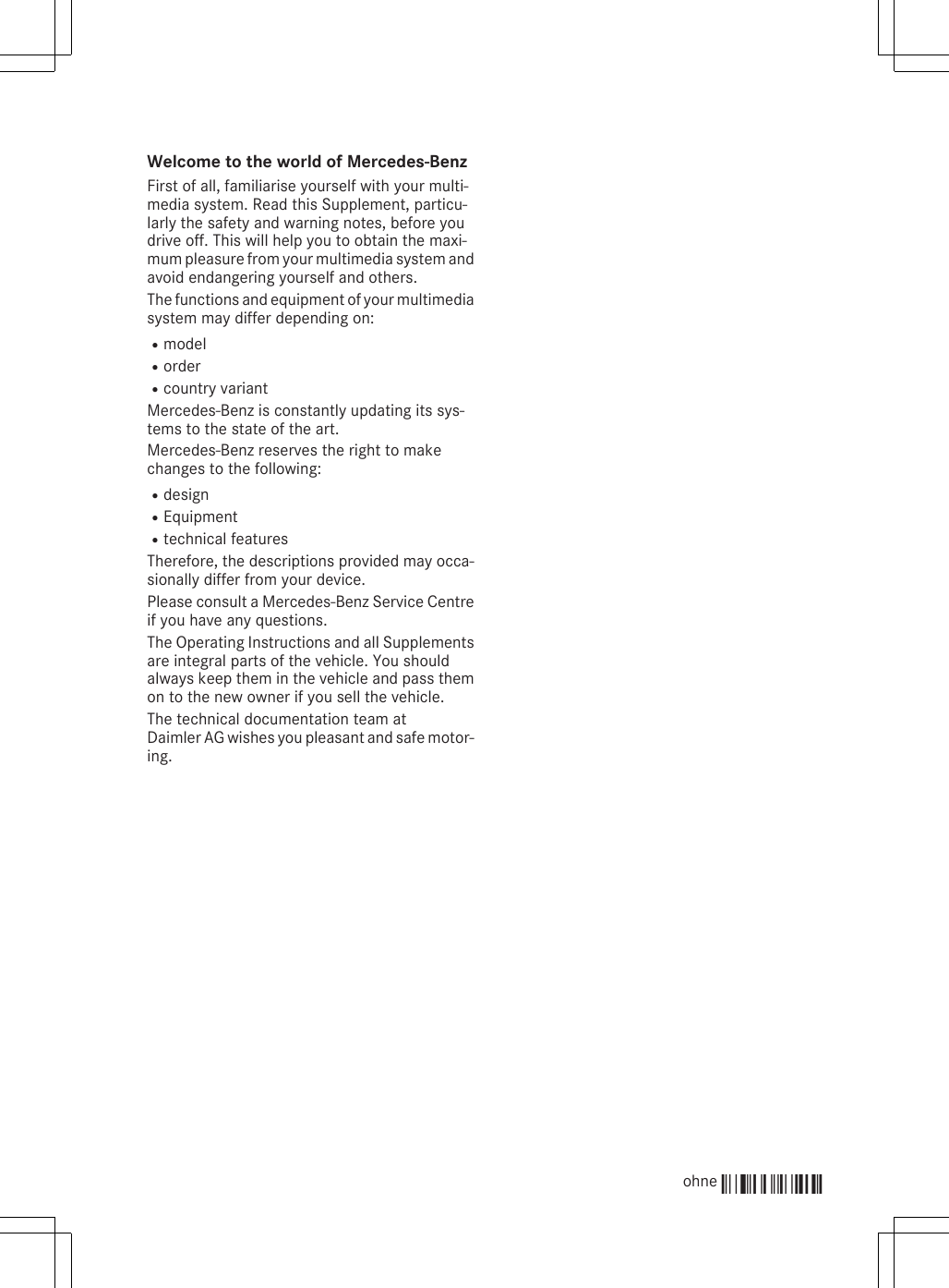 Welcome to the world of Mercedes-BenzFirst of all, familiarise yourself with your multi-media system. Read this Supplement, particu-larly the safety and warning notes, before youdrive off. This will help you to obtain the maxi-mum pleasure from your multimedia system andavoid endangering yourself and others.The functions and equipment of your multimediasystem may differ depending on:RmodelRorderRcountry variantMercedes-Benz is constantly updating its sys-tems to the state of the art.Mercedes-Benz reserves the right to makechanges to the following:RdesignREquipmentRtechnical featuresTherefore, the descriptions provided may occa-sionally differ from your device.Please consult a Mercedes-Benz Service Centreif you have any questions.The Operating Instructions and all Supplementsare integral parts of the vehicle. You shouldalways keep them in the vehicle and pass themon to the new owner if you sell the vehicle.The technical documentation team atDaimler AG wishes you pleasant and safe motor-ing.ohne Éohne-ËÍ 