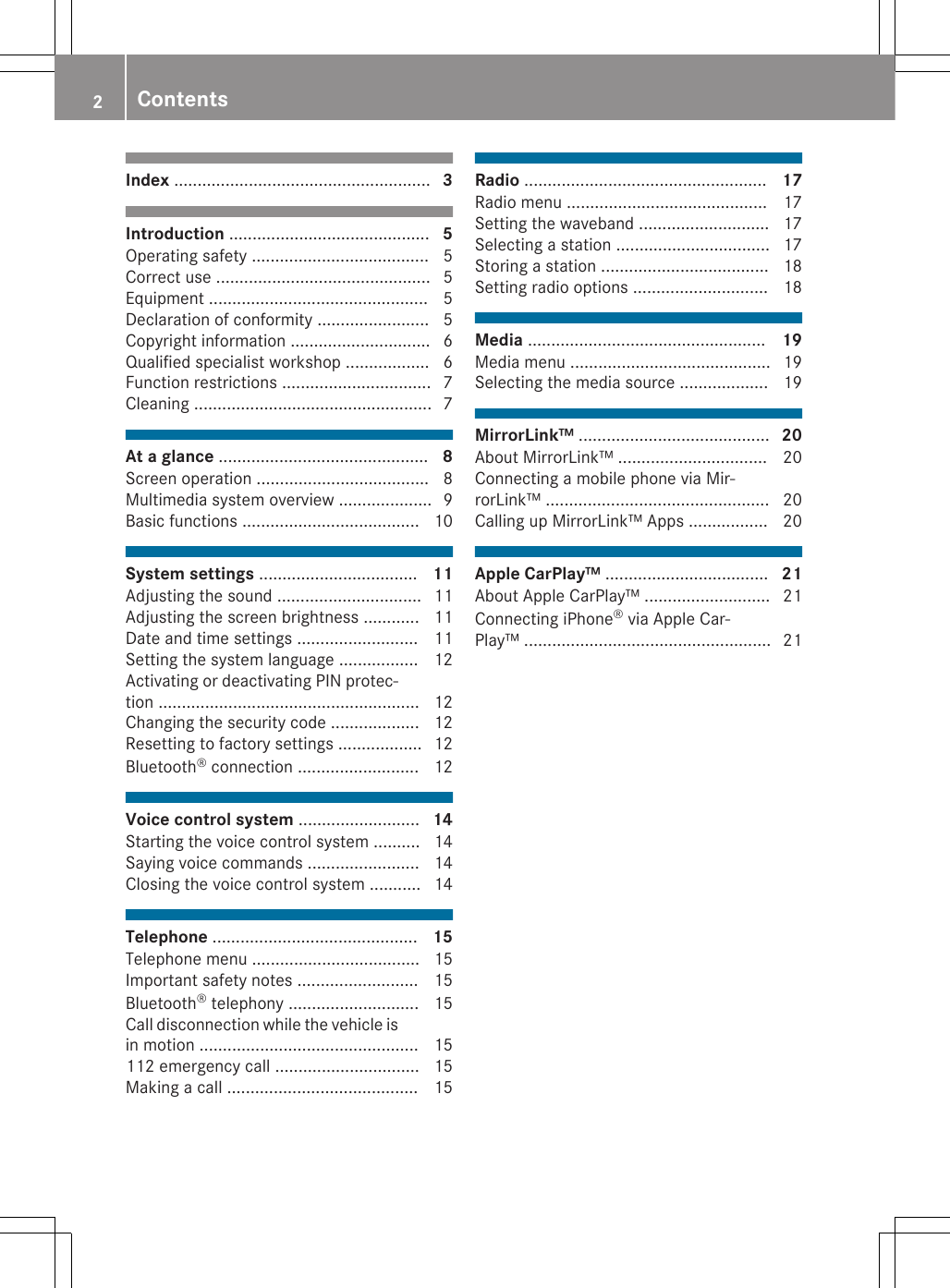 Index ....................................................... 3Introduction ........................................... 5Operating safety ...................................... 5Correct use .............................................. 5Equipment ............................................... 5Declaration of conformity ........................ 5Copyright information .............................. 6Qualified specialist workshop .................. 6Function restrictions ................................ 7Cleaning ................................................... 7At a glance ............................................. 8Screen operation ..................................... 8Multimedia system overview .................... 9Basic functions ...................................... 10System settings .................................. 11Adjusting the sound ............................... 11Adjusting the screen brightness ............ 11Date and time settings .......................... 11Setting the system language ................. 12Activating or deactivating PIN protec-tion ........................................................ 12Changing the security code ................... 12Resetting to factory settings .................. 12Bluetooth® connection .......................... 12Voice control system .......................... 14Starting the voice control system .......... 14Saying voice commands ........................ 14Closing the voice control system ........... 14Telephone ............................................ 15Telephone menu .................................... 15Important safety notes .......................... 15Bluetooth® telephony ............................ 15Call disconnection while the vehicle isin motion ............................................... 15112 emergency call ............................... 15Making a call ......................................... 15Radio .................................................... 17Radio menu ........................................... 17Setting the waveband ............................ 17Selecting a station ................................. 17Storing a station .................................... 18Setting radio options ............................. 18Media ................................................... 19Media menu ........................................... 19Selecting the media source ................... 19MirrorLink™ ......................................... 20About MirrorLink™ ................................ 20Connecting a mobile phone via Mir-rorLink™ ................................................ 20Calling up MirrorLink™ Apps ................. 20Apple CarPlay™ ................................... 21About Apple CarPlay™ ........................... 21Connecting iPhone® via Apple Car-Play™ ..................................................... 212Contents