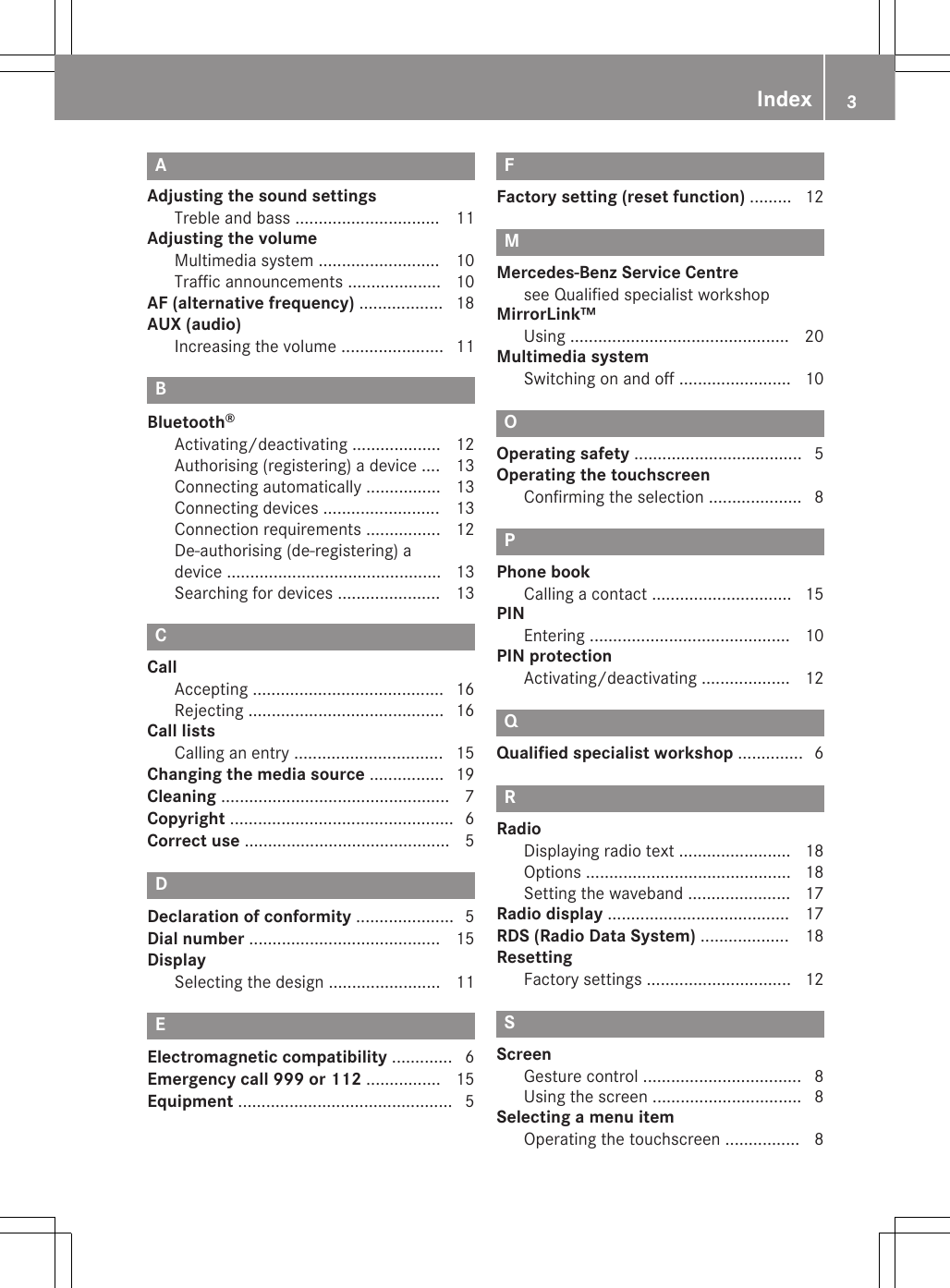 AAdjusting the sound settingsTreble and bass ............................... 11Adjusting the volumeMultimedia system .......................... 10Traffic announcements .................... 10AF (alternative frequency) .................. 18AUX (audio)Increasing the volume ...................... 11BBluetooth®Activating/deactivating ................... 12Authorising (registering) a device .... 13Connecting automatically ................ 13Connecting devices ......................... 13Connection requirements ................ 12De-authorising (de-registering) adevice .............................................. 13Searching for devices ...................... 13CCallAccepting ......................................... 16Rejecting .......................................... 16Call listsCalling an entry ................................ 15Changing the media source ................ 19Cleaning ................................................. 7Copyright ................................................ 6Correct use ............................................ 5DDeclaration of conformity ..................... 5Dial number ......................................... 15DisplaySelecting the design ........................ 11EElectromagnetic compatibility ............. 6Emergency call 999 or 112 ................ 15Equipment .............................................. 5FFactory setting (reset function) ......... 12MMercedes-Benz Service Centresee Qualified specialist workshopMirrorLink™Using ............................................... 20Multimedia systemSwitching on and off ........................ 10OOperating safety .................................... 5Operating the touchscreenConfirming the selection .................... 8PPhone bookCalling a contact .............................. 15PINEntering ........................................... 10PIN protectionActivating/deactivating ................... 12QQualified specialist workshop .............. 6RRadioDisplaying radio text ........................ 18Options ............................................ 18Setting the waveband ...................... 17Radio display ....................................... 17RDS (Radio Data System) ................... 18ResettingFactory settings ............................... 12SScreenGesture control .................................. 8Using the screen ................................ 8Selecting a menu itemOperating the touchscreen ................ 8Index 3