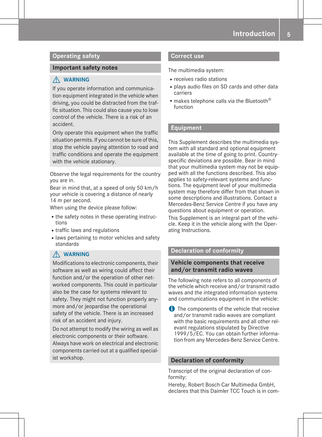 Operating safetyImportant safety notesGWARNINGIf you operate information and communica-tion equipment integrated in the vehicle whendriving, you could be distracted from the traf-fic situation. This could also cause you to losecontrol of the vehicle. There is a risk of anaccident.Only operate this equipment when the trafficsituation permits. If you cannot be sure of this,stop the vehicle paying attention to road andtraffic conditions and operate the equipmentwith the vehicle stationary.Observe the legal requirements for the countryyou are in.Bear in mind that, at a speed of only 50 km/hyour vehicle is covering a distance of nearly14 m per second.When using the device please follow:Rthe safety notes in these operating instruc-tionsRtraffic laws and regulationsRlaws pertaining to motor vehicles and safetystandardsGWARNINGModifications to electronic components, theirsoftware as well as wiring could affect theirfunction and/or the operation of other net-worked components. This could in particularalso be the case for systems relevant tosafety. They might not function properly any-more and/or jeopardise the operationalsafety of the vehicle. There is an increasedrisk of an accident and injury.Do not attempt to modify the wiring as well aselectronic components or their software.Always have work on electrical and electroniccomponents carried out at a qualified special-ist workshop.Correct useThe multimedia system:Rreceives radio stationsRplays audio files on SD cards and other datacarriersRmakes telephone calls via the Bluetooth®functionEquipmentThis Supplement describes the multimedia sys-tem with all standard and optional equipmentavailable at the time of going to print. Country-specific deviations are possible. Bear in mindthat your multimedia system may not be equip-ped with all the functions described. This alsoapplies to safety-relevant systems and func-tions. The equipment level of your multimediasystem may therefore differ from that shown insome descriptions and illustrations. Contact aMercedes-Benz Service Centre if you have anyquestions about equipment or operation.This Supplement is an integral part of the vehi-cle. Keep it in the vehicle along with the Oper-ating Instructions.Declaration of conformityVehicle components that receiveand/or transmit radio wavesThe following note refers to all components ofthe vehicle which receive and/or transmit radiowaves and the integrated information systemsand communications equipment in the vehicle:iThe components of the vehicle that receiveand/or transmit radio waves are compliantwith the basic requirements and all other rel-evant regulations stipulated by Directive1999/5/EC. You can obtain further informa-tion from any Mercedes-Benz Service Centre.Declaration of conformityTranscript of the original declaration of con-formity:Hereby, Robert Bosch Car Multimedia GmbH,declares that this Daimler TCC Touch is in com-Introduction 5Z