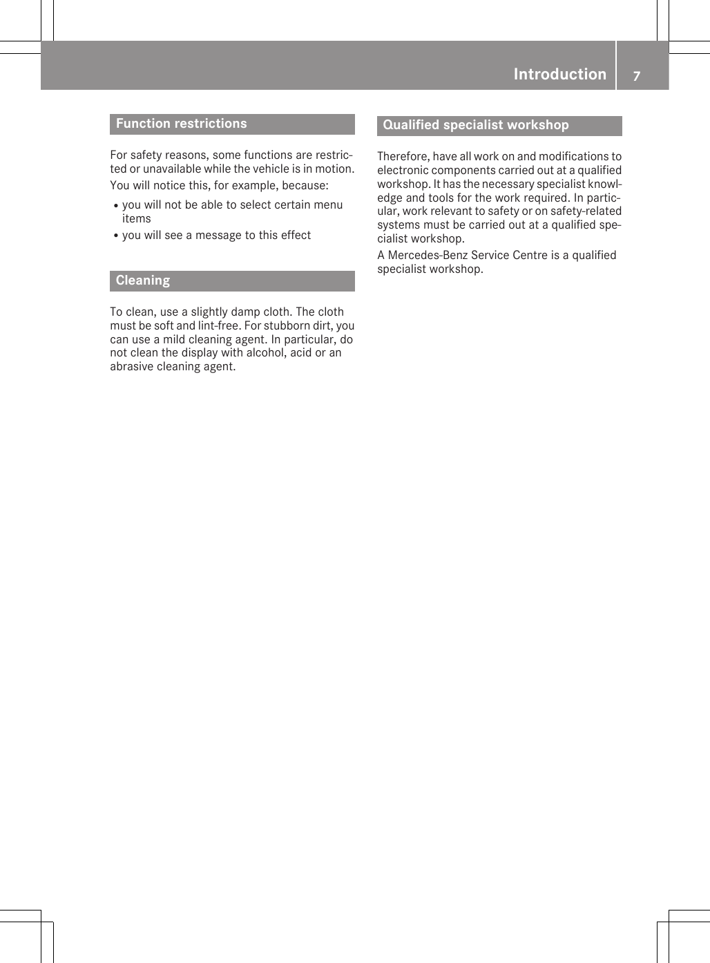 Function restrictionsFor safety reasons, some functions are restric-ted or unavailable while the vehicle is in motion.You will notice this, for example, because:Ryou will not be able to select certain menuitemsRyou will see a message to this effectCleaningTo clean, use a slightly damp cloth. The clothmust be soft and lint-free. For stubborn dirt, youcan use a mild cleaning agent. In particular, donot clean the display with alcohol, acid or anabrasive cleaning agent.Introduction 7ZQualified specialist workshopTherefore, have all work on and modifications toelectronic components carried out at a qualifiedworkshop. It has the necessary specialist knowl-edge and tools for the work required. In partic-ular, work relevant to safety or on safety-relatedsystems must be carried out at a qualified spe-cialist workshop.A Mercedes-Benz Service Centre is a qualifiedspecialist workshop.