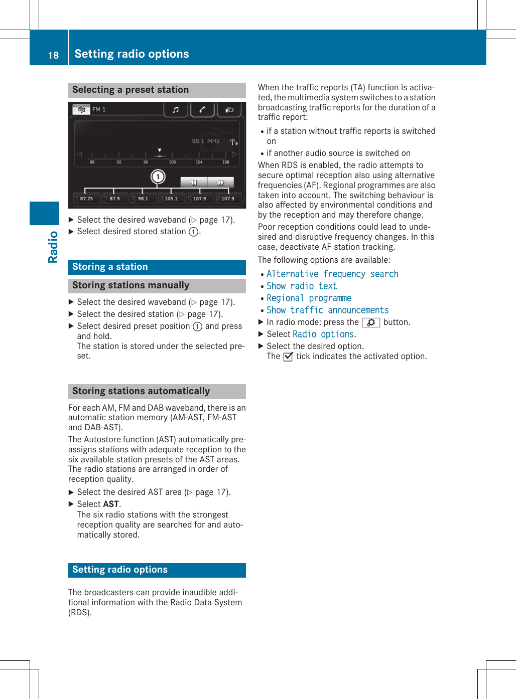 Selecting a preset stationXSelect the desired waveband (Y page 17).XSelect desired stored station :.Storing a stationStoring stations manuallyXSelect the desired waveband (Y page 17).XSelect the desired station (Y page 17).XSelect desired preset position : and pressand hold.The station is stored under the selected pre-set.Storing stations automaticallyFor each AM, FM and DAB waveband, there is anautomatic station memory (AM-AST, FM-ASTand DAB-AST).The Autostore function (AST) automatically pre-assigns stations with adequate reception to thesix available station presets of the AST areas.The radio stations are arranged in order ofreception quality.XSelect the desired AST area (Y page 17).XSelect AST.The six radio stations with the strongestreception quality are searched for and auto-matically stored.Setting radio optionsThe broadcasters can provide inaudible addi-tional information with the Radio Data System(RDS).When the traffic reports (TA) function is activa-ted, the multimedia system switches to a stationbroadcasting traffic reports for the duration of atraffic report:Rif a station without traffic reports is switchedonRif another audio source is switched onWhen RDS is enabled, the radio attempts tosecure optimal reception also using alternativefrequencies (AF). Regional programmes are alsotaken into account. The switching behaviour isalso affected by environmental conditions andby the reception and may therefore change.Poor reception conditions could lead to unde-sired and disruptive frequency changes. In thiscase, deactivate AF station tracking.The following options are available:RAlternative frequency search RShow radio textRRegional programme RShow traffic announcementsXIn radio mode: press the ì button.XSelect Radio options.XSelect the desired option.The O tick indicates the activated option.18 Setting radio optionsRadio