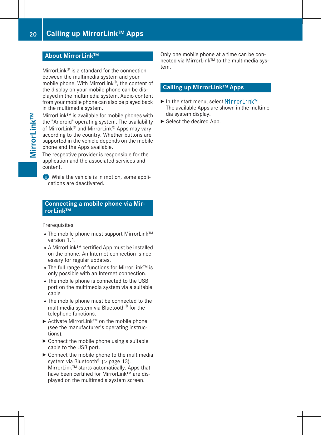About MirrorLink™MirrorLink® is a standard for the connectionbetween the multimedia system and yourmobile phone. With MirrorLink®, the content ofthe display on your mobile phone can be dis-played in the multimedia system. Audio contentfrom your mobile phone can also be played backin the multimedia system.MirrorLink™ is available for mobile phones withthe &quot;Android&quot; operating system. The availabilityof MirrorLink® and MirrorLink® Apps may varyaccording to the country. Whether buttons aresupported in the vehicle depends on the mobilephone and the Apps available.The respective provider is responsible for theapplication and the associated services andcontent.iWhile the vehicle is in motion, some appli-cations are deactivated.Connecting a mobile phone via Mir-rorLink™PrerequisitesRThe mobile phone must support MirrorLink™version 1.1.RA MirrorLink™ certified App must be installedon the phone. An Internet connection is nec-essary for regular updates.RThe full range of functions for MirrorLink™ isonly possible with an Internet connection.RThe mobile phone is connected to the USBport on the multimedia system via a suitablecableRThe mobile phone must be connected to themultimedia system via Bluetooth® for thetelephone functions.XActivate MirrorLink™ on the mobile phone(see the manufacturer&apos;s operating instruc-tions).XConnect the mobile phone using a suitablecable to the USB port.XConnect the mobile phone to the multimediasystem via Bluetooth® (Y page 13).MirrorLink™ starts automatically. Apps thathave been certified for MirrorLink™ are dis-played on the multimedia system screen.Only one mobile phone at a time can be con-nected via MirrorLink™ to the multimedia sys-tem.Calling up MirrorLink™ AppsXIn the start menu, select MirrorLink™.The available Apps are shown in the multime-dia system display.XSelect the desired App.20 Calling up MirrorLink™ AppsMirrorLink™