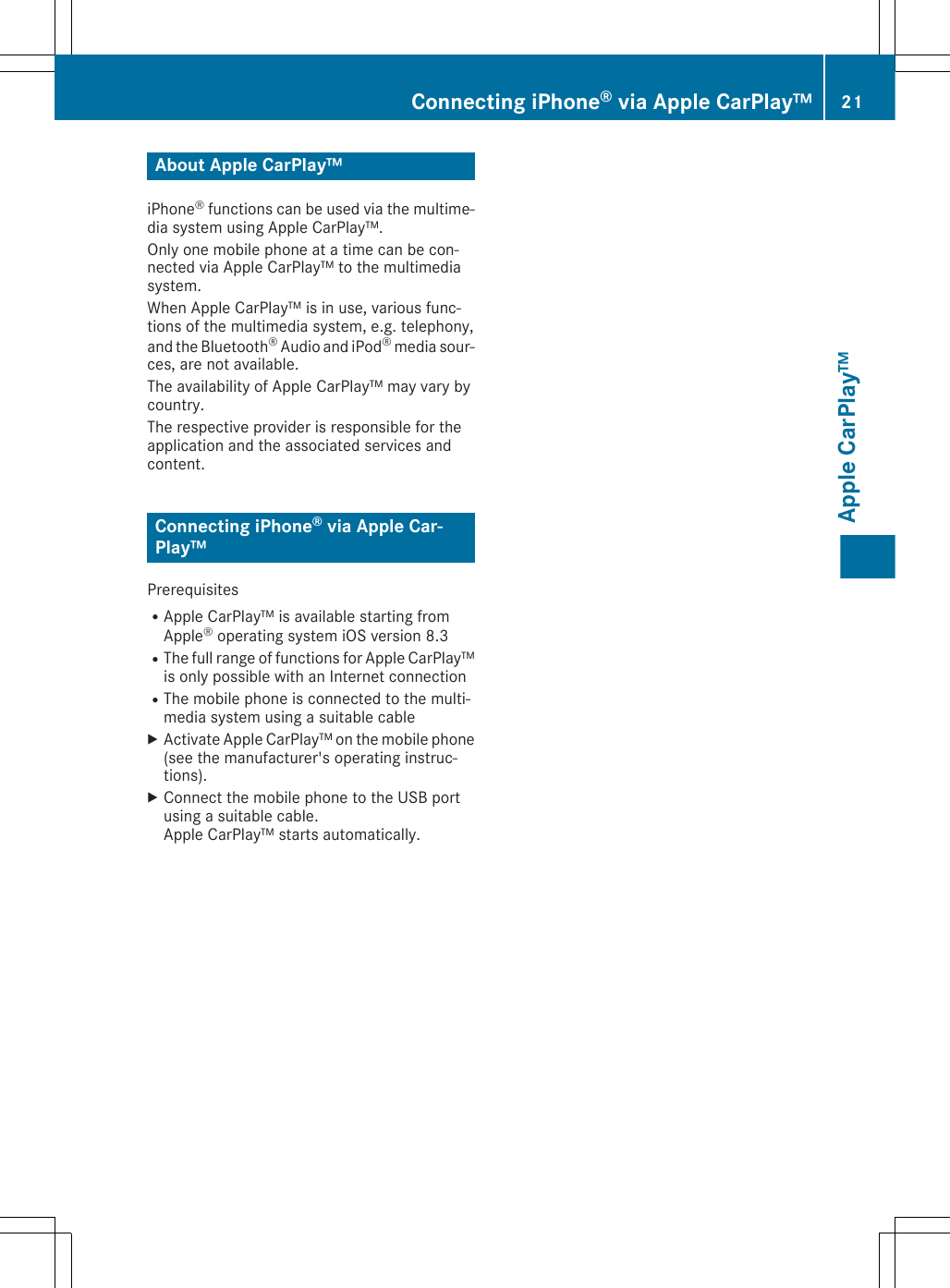 About Apple CarPlay™iPhone® functions can be used via the multime-dia system using Apple CarPlay™.Only one mobile phone at a time can be con-nected via Apple CarPlay™ to the multimediasystem.When Apple CarPlay™ is in use, various func-tions of the multimedia system, e.g. telephony,and the Bluetooth® Audio and iPod® media sour-ces, are not available.The availability of Apple CarPlay™ may vary bycountry.The respective provider is responsible for theapplication and the associated services andcontent.Connecting iPhone® via Apple Car-Play™PrerequisitesRApple CarPlay™ is available starting fromApple® operating system iOS version 8.3RThe full range of functions for Apple CarPlay™is only possible with an Internet connectionRThe mobile phone is connected to the multi-media system using a suitable cableXActivate Apple CarPlay™ on the mobile phone(see the manufacturer&apos;s operating instruc-tions).XConnect the mobile phone to the USB portusing a suitable cable.Apple CarPlay™ starts automatically.Connecting iPhone® via Apple CarPlay™ 21Apple CarPlay™