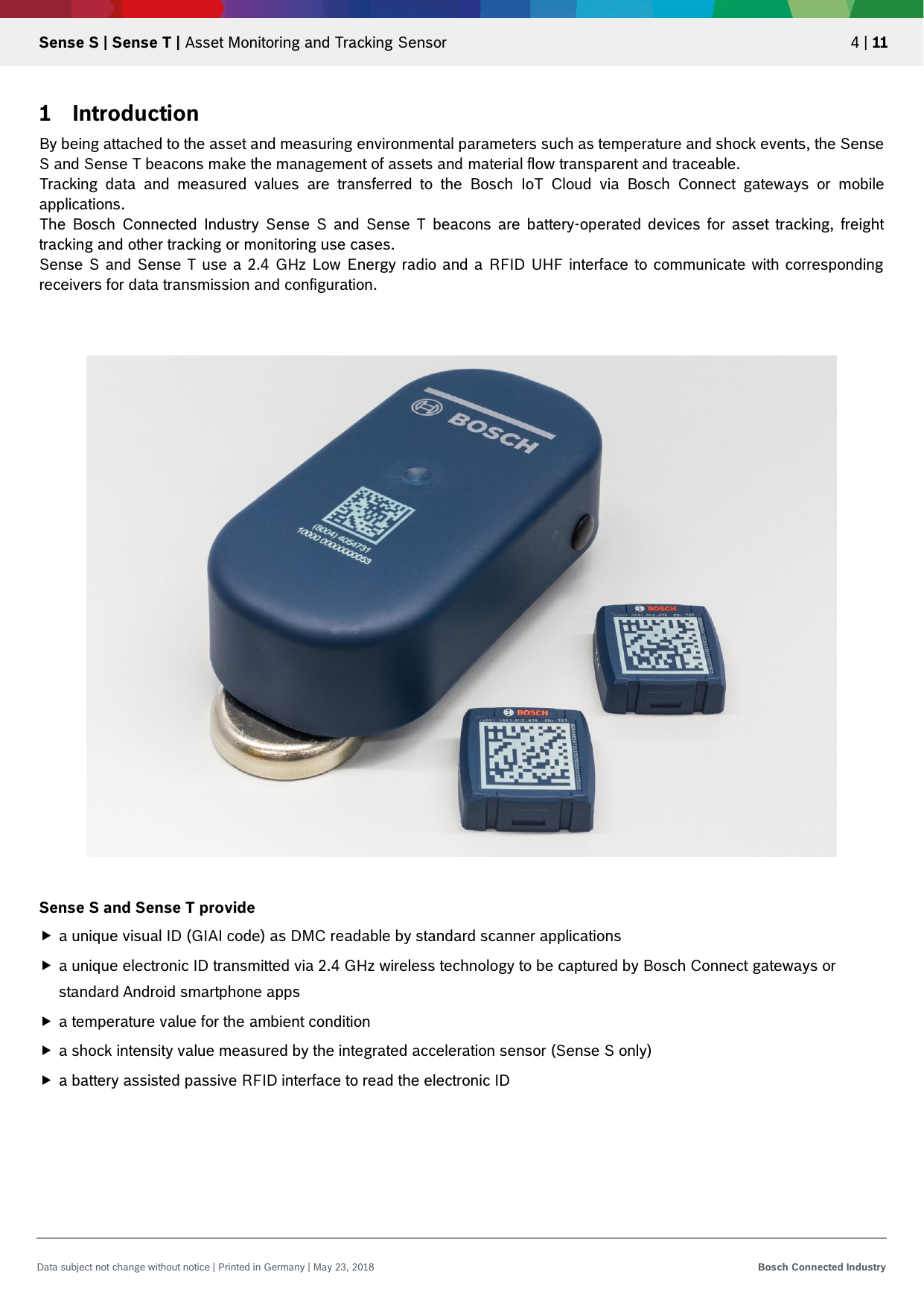   Sense S | Sense T | Asset Monitoring and Tracking Sensor 4 | 11 Data subject not change without notice | Printed in Germany | May 23, 2018  Bosch Connected Industry  1 Introduction By being attached to the asset and measuring environmental parameters such as temperature and shock events, the Sense S and Sense T beacons make the management of assets and material flow transparent and traceable.  Tracking  data  and  measured  values  are  transferred  to  the  Bosch  IoT  Cloud  via  Bosch  Connect  gateways  or  mobile applications.  The  Bosch  Connected  Industry  Sense  S  and  Sense T  beacons  are  battery-operated  devices  for  asset  tracking,  freight tracking and other tracking or monitoring use cases. Sense  S and Sense T use a 2.4 GHz Low Energy radio and a RFID UHF interface  to communicate  with  corresponding receivers for data transmission and configuration.      Sense S and Sense T provide  a unique visual ID (GIAI code) as DMC readable by standard scanner applications  a unique electronic ID transmitted via 2.4 GHz wireless technology to be captured by Bosch Connect gateways or standard Android smartphone apps  a temperature value for the ambient condition   a shock intensity value measured by the integrated acceleration sensor (Sense S only)  a battery assisted passive RFID interface to read the electronic ID     