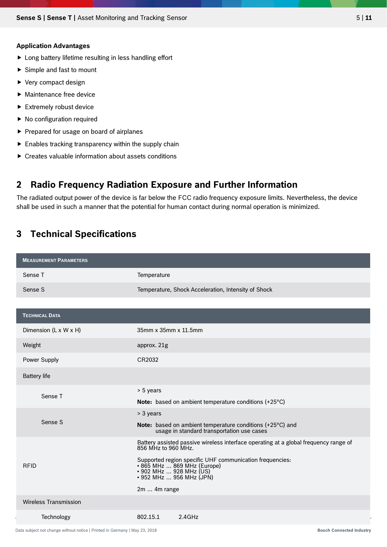   Sense S | Sense T | Asset Monitoring and Tracking Sensor 5 | 11 Data subject not change without notice | Printed in Germany | May 23, 2018  Bosch Connected Industry  Application Advantages  Long battery lifetime resulting in less handling effort  Simple and fast to mount  Very compact design  Maintenance free device   Extremely robust device  No configuration required  Prepared for usage on board of airplanes  Enables tracking transparency within the supply chain  Creates valuable information about assets conditions  2 Radio Frequency Radiation Exposure and Further Information The radiated output power of the device is far below the FCC radio frequency exposure limits. Nevertheless, the device shall be used in such a manner that the potential for human contact during normal operation is minimized.  3 Technical Specifications   MEASUREMENT PARAMETERS  Sense T Temperature Sense S Temperature, Shock Acceleration, Intensity of Shock TECHNICAL DATA  Dimension (L x W x H) 35mm x 35mm x 11.5mm Weight approx. 21g Power Supply CR2032 Battery life   Sense T &gt; 5 years  Note:  based on ambient temperature conditions (+25°C)  Sense S &gt; 3 years  Note:  based on ambient temperature conditions (+25°C) and   usage in standard transportation use cases RFID Battery assisted passive wireless interface operating at a global frequency range of 856 MHz to 960 MHz.   Supported region specific UHF communication frequencies: • 865 MHz … 869 MHz (Europe) • 902 MHz … 928 MHz (US) • 952 MHz … 956 MHz (JPN)  2m … 4m range Wireless Transmission   Technology 802.15.1 2.4GHz  