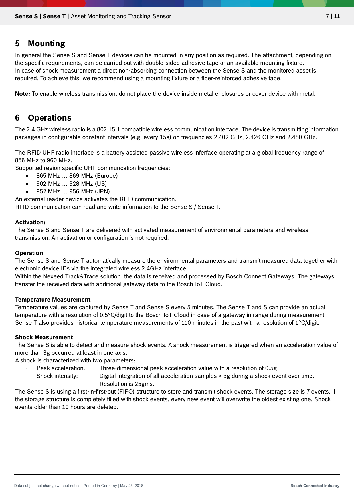   Sense S | Sense T | Asset Monitoring and Tracking Sensor 7 | 11 Data subject not change without notice | Printed in Germany | May 23, 2018  Bosch Connected Industry  5 Mounting In general the Sense S and Sense T devices can be mounted in any position as required. The attachment, depending on the specific requirements, can be carried out with double-sided adhesive tape or an available mounting fixture. In case of shock measurement a direct non-absorbing connection between the Sense S and the monitored asset is required. To achieve this, we recommend using a mounting fixture or a fiber-reinforced adhesive tape.  Note: To enable wireless transmission, do not place the device inside metal enclosures or cover device with metal.  6 Operations The 2.4 GHz wireless radio is a 802.15.1 compatible wireless communication interface. The device is transmitting information packages in configurable constant intervals (e.g. every 15s) on frequencies 2.402 GHz, 2.426 GHz and 2.480 GHz.  The RFID UHF radio interface is a battery assisted passive wireless inferface operating at a global frequency range of  856 MHz to 960 MHz.  Supported region specific UHF communcation frequencies:  865 MHz … 869 MHz (Europe)  902 MHz … 928 MHz (US)  952 MHz … 956 MHz (JPN)  An external reader device activates the RFID communication.  RFID communication can read and write information to the Sense S / Sense T.   Activation: The Sense S and Sense T are delivered with activated measurement of environmental parameters and wireless transmission. An activation or configuration is not required.  Operation The Sense S and Sense T automatically measure the environmental parameters and transmit measured data together with electronic device IDs via the integrated wireless 2.4GHz interface.  Within the Nexeed Track&amp;Trace solution, the data is received and processed by Bosch Connect Gateways. The gateways transfer the received data with additional gateway data to the Bosch IoT Cloud.  Temperature Measurement Temperature values are captured by Sense T and Sense S every 5 minutes. The Sense T and S can provide an actual temperature with a resolution of 0.5°C/digit to the Bosch IoT Cloud in case of a gateway in range during measurement. Sense T also provides historical temperature measurements of 110 minutes in the past with a resolution of 1°C/digit.  Shock Measurement The Sense S is able to detect and measure shock events. A shock measurement is triggered when an acceleration value of more than 3g occurred at least in one axis. A shock is characterized with two parameters: - Peak acceleration: Three-dimensional peak acceleration value with a resolution of 0.5g - Shock intensity:   Digital integration of all acceleration samples &gt; 3g during a shock event over time.       Resolution is 25gms. The Sense S is using a first-in-first-out (FIFO) structure to store and transmit shock events. The storage size is 7 events. If the storage structure is completely filled with shock events, every new event will overwrite the oldest existing one. Shock events older than 10 hours are deleted.    