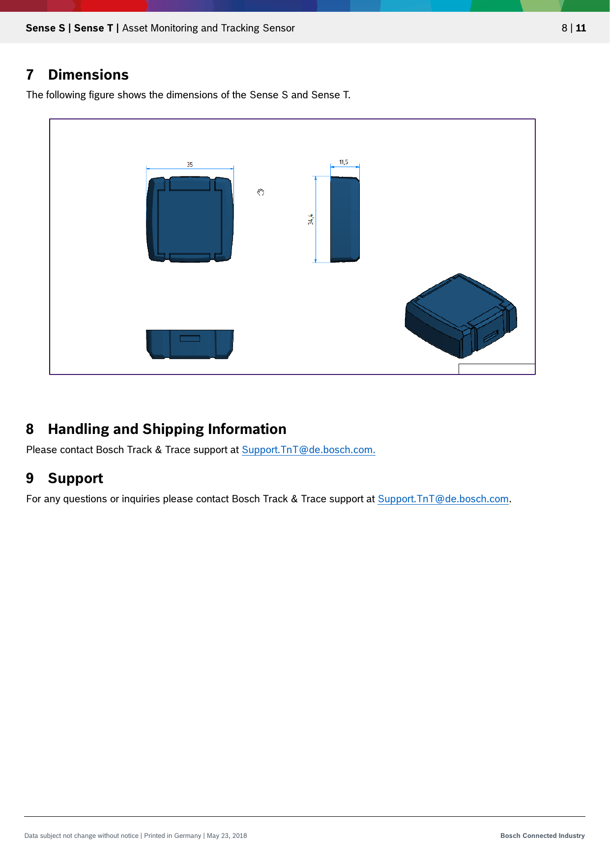   Sense S | Sense T | Asset Monitoring and Tracking Sensor 8 | 11 Data subject not change without notice | Printed in Germany | May 23, 2018  Bosch Connected Industry  7 Dimensions The following figure shows the dimensions of the Sense S and Sense T.                        8 Handling and Shipping Information Please contact Bosch Track &amp; Trace support at Support.TnT@de.bosch.com. 9 Support For any questions or inquiries please contact Bosch Track &amp; Trace support at Support.TnT@de.bosch.com.   