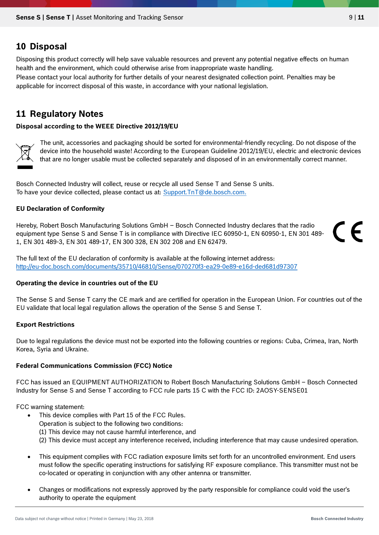   Sense S | Sense T | Asset Monitoring and Tracking Sensor 9 | 11 Data subject not change without notice | Printed in Germany | May 23, 2018  Bosch Connected Industry  10 Disposal Disposing this product correctly will help save valuable resources and prevent any potential negative effects on human health and the environment, which could otherwise arise from inappropriate waste handling. Please contact your local authority for further details of your nearest designated collection point. Penalties may be applicable for incorrect disposal of this waste, in accordance with your national legislation.   11 Regulatory Notes Disposal according to the WEEE Directive 2012/19/EU  The unit, accessories and packaging should be sorted for environmental-friendly recycling. Do not dispose of the device into the household waste! According to the European Guideline 2012/19/EU, electric and electronic devices that are no longer usable must be collected separately and disposed of in an environmentally correct manner.   Bosch Connected Industry will collect, reuse or recycle all used Sense T and Sense S units. To have your device collected, please contact us at: Support.TnT@de.bosch.com.  EU Declaration of Conformity  Hereby, Robert Bosch Manufacturing Solutions GmbH – Bosch Connected Industry declares that the radio equipment type Sense S and Sense T is in compliance with Directive IEC 60950-1, EN 60950-1, EN 301 489-1, EN 301 489-3, EN 301 489-17, EN 300 328, EN 302 208 and EN 62479.  The full text of the EU declaration of conformity is available at the following internet address: http://eu-doc.bosch.com/documents/35710/46810/Sense/070270f3-ea29-0e89-e16d-ded681d97307  Operating the device in countries out of the EU  The Sense S and Sense T carry the CE mark and are certified for operation in the European Union. For countries out of the EU validate that local legal regulation allows the operation of the Sense S and Sense T.  Export Restrictions  Due to legal regulations the device must not be exported into the following countries or regions: Cuba, Crimea, Iran, North Korea, Syria and Ukraine.  Federal Communications Commission (FCC) Notice  FCC has issued an EQUIPMENT AUTHORIZATION to Robert Bosch Manufacturing Solutions GmbH – Bosch Connected Industry for Sense S and Sense T according to FCC rule parts 15 C with the FCC ID: 2AOSY-SENSE01  FCC warning statement:  This device complies with Part 15 of the FCC Rules. Operation is subject to the following two conditions: (1) This device may not cause harmful interference, and (2) This device must accept any interference received, including interference that may cause undesired operation.    This equipment complies with FCC radiation exposure limits set forth for an uncontrolled environment. End users must follow the specific operating instructions for satisfying RF exposure compliance. This transmitter must not be co-located or operating in conjunction with any other antenna or transmitter.   Changes or modifications not expressly approved by the party responsible for compliance could void the user&apos;s authority to operate the equipment    