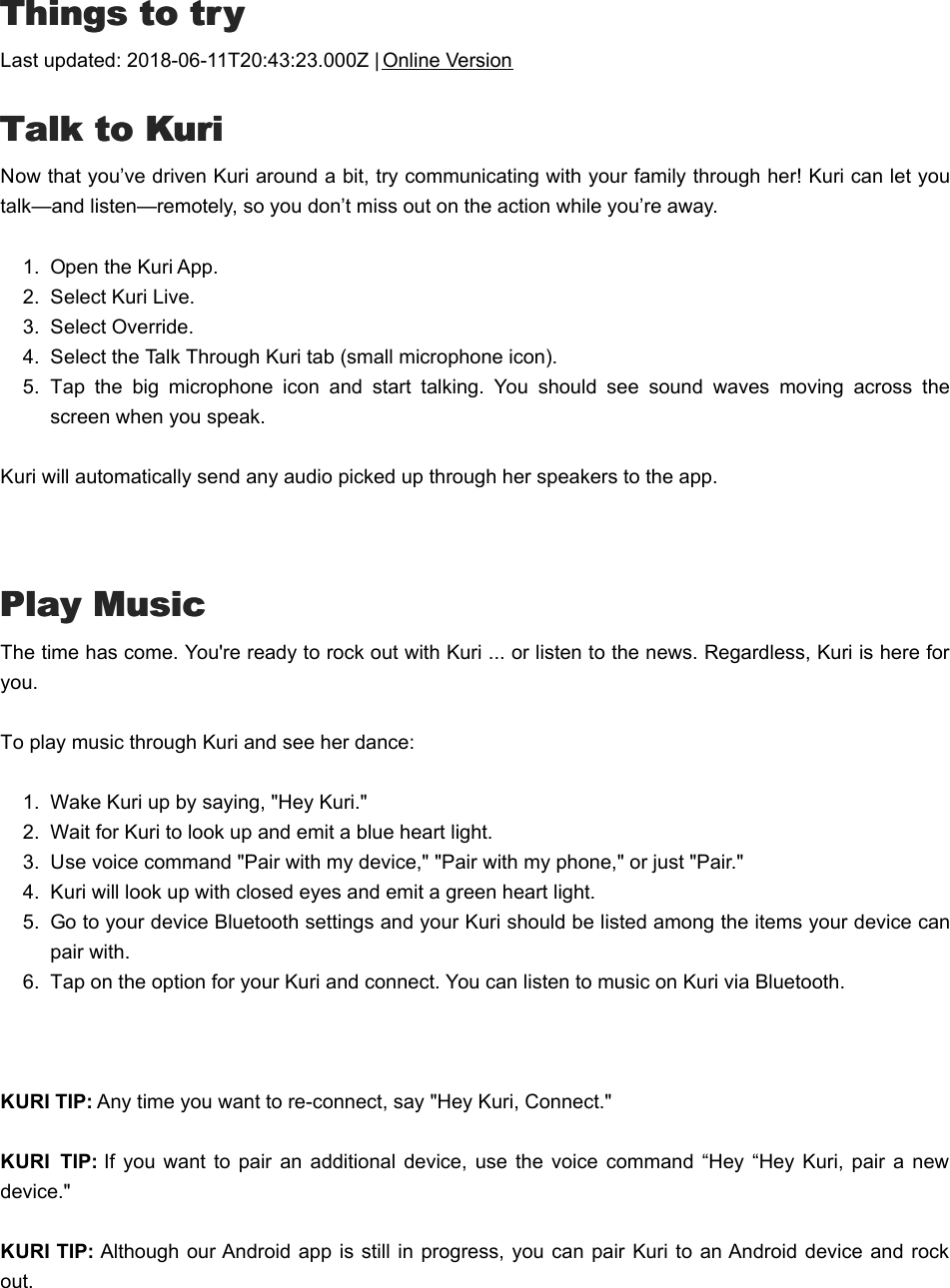 TThings to tryhings to tryLast updated: 2018-06-11T20:43:23.000Z | Online VersionTTalk to Kurialk to KuriNow that you’ve driven Kuri around a bit, try communicating with your family through her! Kuri can let youtalk—and listen—remotely, so you don’t miss out on the action while you’re away.1.  Open the Kuri App.2.  Select Kuri Live.3.  Select Override.4.  Select the Talk Through Kuri tab (small microphone icon).5.  Tap  the  big  microphone  icon  and  start  talking.  You  should  see  sound  waves  moving  across  thescreen when you speak.Kuri will automatically send any audio picked up through her speakers to the app. Play MusicPlay MusicThe time has come. You&apos;re ready to rock out with Kuri ... or listen to the news. Regardless, Kuri is here foryou. To play music through Kuri and see her dance:1.  Wake Kuri up by saying, &quot;Hey Kuri.&quot;2.  Wait for Kuri to look up and emit a blue heart light. 3.  Use voice command &quot;Pair with my device,&quot; &quot;Pair with my phone,&quot; or just &quot;Pair.&quot;4.  Kuri will look up with closed eyes and emit a green heart light. 5.  Go to your device Bluetooth settings and your Kuri should be listed among the items your device canpair with. 6.  Tap on the option for your Kuri and connect. You can listen to music on Kuri via Bluetooth. KURI TIP: Any time you want to re-connect, say &quot;Hey Kuri, Connect.&quot;KURI  TIP: If  you  want to  pair  an additional device, use  the  voice  command  “Hey  “Hey Kuri, pair  a newdevice.&quot;   KURI TIP: Although our Android  app is  still in progress, you can pair  Kuri to  an Android device  and rockout.