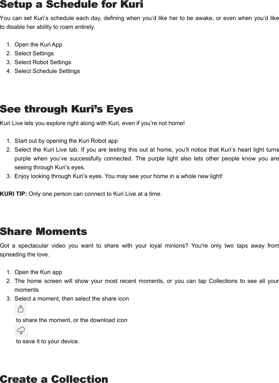  Setup a Schedule for KuriSetup a Schedule for KuriYou can set Kuri’s schedule each day, defining when you’d like her to be awake, or even when you’d liketo disable her ability to roam entirely.1.  Open the Kuri App2.  Select Settings3.  Select Robot Settings4.  Select Schedule Settings See through Kuri’s EyesSee through Kuri’s EyesKuri Live lets you explore right along with Kuri, even if you’re not home!1.  Start out by opening the Kuri Robot app2.  Select the Kuri Live tab. If you are testing this out at home, you’ll notice that Kuri’s heart light turnspurple  when  you’ve  successfully  connected.  The  purple  light  also  lets  other  people  know  you  areseeing through Kuri’s eyes.  3.  Enjoy looking through Kuri’s eyes. You may see your home in a whole new light!KURI TIP: Only one person can connect to Kuri Live at a time. Share MomentsShare MomentsGot  a  spectacular  video  you  want  to  share  with  your  loyal  minions?  You&apos;re  only  two  taps  away  fromspreading the love.1.  Open the Kuri app2.  The  home  screen  will  show  your  most recent moments,  or you  can  tap  Collections  to  see all  yourmoments3.  Select a moment, then select the share icon  to share the moment, or the download icon  to save it to your device. Create a CollectionCreate a Collection