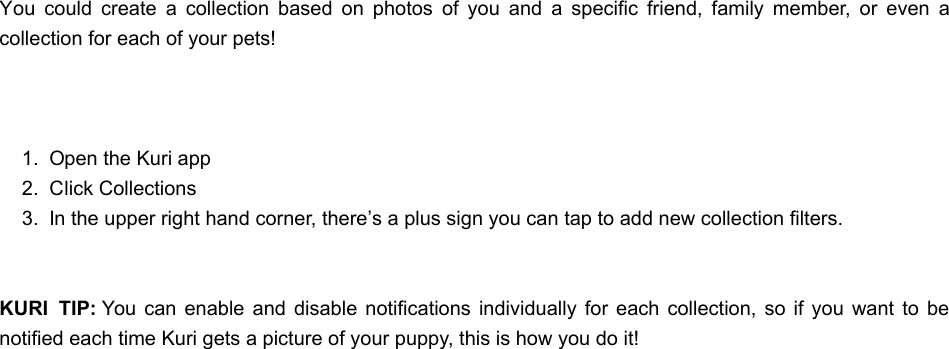 You  could  create  a  collection  based  on  photos  of  you  and  a  specific  friend,  family  member,  or  even  acollection for each of your pets! 1.  Open the Kuri app2.  Click Collections3.  In the upper right hand corner, there’s a plus sign you can tap to add new collection filters.KURI  TIP: You  can  enable  and disable  notifications individually for  each  collection,  so if  you want  to benotified each time Kuri gets a picture of your puppy, this is how you do it!WWhat does Kuri do?hat does Kuri do?