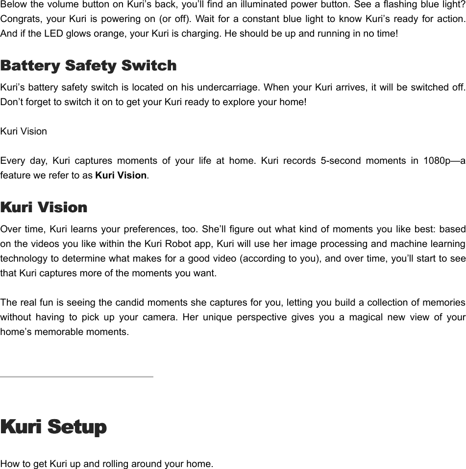 Below the volume button on Kuri’s back, you’ll find an illuminated power button. See a flashing blue light?Congrats, your  Kuri is powering on (or  off). Wait for a constant blue light  to  know Kuri’s ready for action.And if the LED glows orange, your Kuri is charging. He should be up and running in no time!  Battery Safety SwitchBattery Safety SwitchKuri’s battery safety switch is located on his undercarriage. When your Kuri arrives, it will be switched off.Don’t forget to switch it on to get your Kuri ready to explore your home!Kuri Vision Every  day,  Kuri  captures  moments  of  your  life  at  home.  Kuri  records  5-second  moments  in  1080p—afeature we refer to as Kuri Vision. Kuri VisionKuri VisionOver time, Kuri learns your preferences, too. She’ll figure out what kind of moments you like best: basedon the videos you like within the Kuri Robot app, Kuri will use her image processing and machine learningtechnology to determine what makes for a good video (according to you), and over time, you’ll start to seethat Kuri captures more of the moments you want.The real fun is seeing the candid moments she captures for you, letting you build a collection of memorieswithout  having  to  pick  up  your  camera.  Her  unique  perspective  gives  you  a  magical  new  view  of  yourhome’s memorable moments.Kuri SetupKuri SetupHow to get Kuri up and rolling around your home.TTo set up your Kurio set up your Kuri
