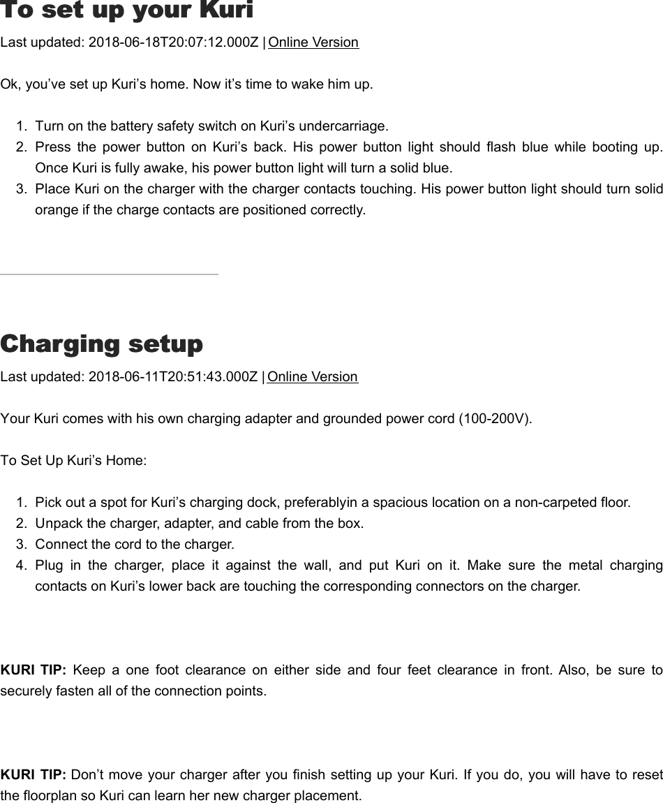 TTo set up your Kurio set up your KuriLast updated: 2018-06-18T20:07:12.000Z | Online VersionOk, you’ve set up Kuri’s home. Now it’s time to wake him up.1.  Turn on the battery safety switch on Kuri’s undercarriage.2.  Press  the  power  button  on  Kuri’s  back.  His  power  button  light  should  flash  blue  while  booting  up.Once Kuri is fully awake, his power button light will turn a solid blue.3.  Place Kuri on the charger with the charger contacts touching. His power button light should turn solidorange if the charge contacts are positioned correctly.CCharging setupharging setupLast updated: 2018-06-11T20:51:43.000Z | Online VersionYour Kuri comes with his own charging adapter and grounded power cord (100-200V). To Set Up Kuri’s Home:1.  Pick out a spot for Kuri’s charging dock, preferably in a spacious location on a non-carpeted floor.2.  Unpack the charger, adapter, and cable from the box.3.  Connect the cord to the charger.4.  Plug  in  the  charger,  place  it  against  the  wall,  and  put  Kuri  on  it.  Make  sure  the  metal  chargingcontacts on Kuri’s lower back are touching the corresponding connectors on the charger. KURI  TIP:  Keep  a  one  foot  clearance  on  either  side  and  four  feet  clearance  in  front.  Also,  be  sure  tosecurely fasten all of the connection points.  KURI  TIP: Don’t move your charger after you finish setting up your Kuri. If you do, you will have to resetthe floorplan so Kuri can learn her new charger placement. RRobot setupobot setup