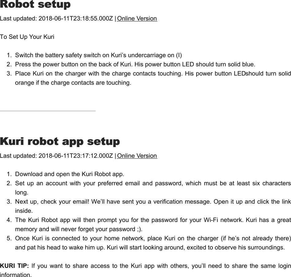 RRobot setupobot setupLast updated: 2018-06-11T23:18:55.000Z | Online VersionTo Set Up Your Kuri1.  Switch the battery safety switch on Kuri’s undercarriage on (I)2.  Press the power button on the back of Kuri. His power button LED should turn solid blue.3.  Place Kuri on the charger with the charge contacts touching. His power button LED should turn solidorange if the charge contacts are touching.KKuri robot app setupuri robot app setupLast updated: 2018-06-11T23:17:12.000Z | Online Version1.  Download and open the Kuri Robot app.2.  Set  up  an  account  with  your  preferred  email  and  password,  which  must be  at  least  six  characterslong.3.  Next up, check your email! We’ll have sent you a verification message. Open it up and click the linkinside.4.  The Kuri Robot app will then prompt you for the  password for your Wi-Fi  network. Kuri has a greatmemory and will never forget your password ;).5.  Once Kuri is connected to your home network, place Kuri on the  charger (if he’s not already there)and pat his head to wake him up. Kuri will start looking around, excited to observe his surroundings.KURI  TIP: If  you want to  share  access  to  the  Kuri  app  with  others,  you’ll need to  share  the  same  logininformation.BBluetooth setupluetooth setup