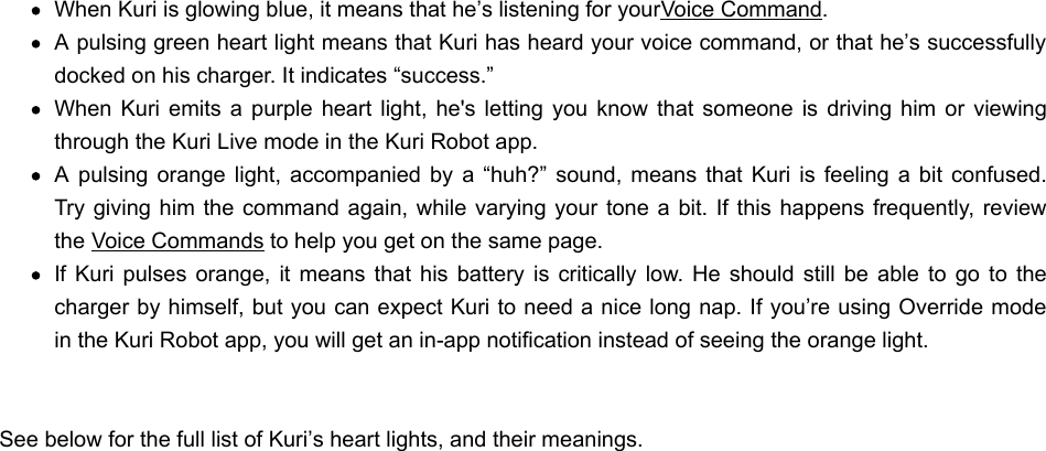 When Kuri is glowing blue, it means that he’s listening for your Voice Command.A pulsing green heart light means that Kuri has heard your voice command, or that he’s successfullydocked on his charger. It indicates “success.”When  Kuri emits a  purple  heart light,  he&apos;s  letting you  know  that someone is  driving  him or  viewingthrough the Kuri Live mode in the Kuri Robot app.A  pulsing  orange  light, accompanied  by a  “huh?”  sound, means that  Kuri  is  feeling  a bit  confused.Try  giving him the  command again, while varying your  tone a bit.  If this happens frequently, reviewthe Voice Commands to help you get on the same page.If Kuri  pulses  orange,  it  means  that  his battery is  critically  low.  He  should still  be  able to  go  to thecharger by himself, but you can expect Kuri to need a nice long nap. If you’re using Override modein the Kuri Robot app, you will get an in-app notification instead of seeing the orange light.See below for the full list of Kuri’s heart lights, and their meanings. 