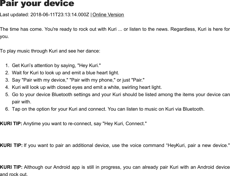 PPair your deviceair your deviceLast updated: 2018-06-11T23:13:14.000Z | Online VersionThe time has come. You&apos;re ready to rock out with Kuri ... or listen to the news. Regardless, Kuri is here foryou.  To play music through Kuri and see her dance:1.  Get Kuri’s attention by saying, &quot;Hey Kuri.&quot;2.  Wait for Kuri to look up and emit a blue heart light. 3.  Say &quot;Pair with my device,&quot; &quot;Pair with my phone,&quot; or just &quot;Pair.&quot;4.  Kuri will look up with closed eyes and emit a white, swirling heart light. 5.  Go to your device Bluetooth settings and your Kuri should be listed among the items your device canpair with. 6.  Tap on the option for your Kuri and connect. You can listen to music on Kuri via Bluetooth. KURI TIP: Anytime you want to re-connect, say &quot;Hey Kuri, Connect.&quot;KURI  TIP: If you want to pair an additional device, use the voice command “Hey Kuri, pair a new device.&quot;  KURI TIP: Although our Android app is still in progress, you can already pair Kuri with an Android deviceand rock out.PPlay music or audio from your devicelay music or audio from your device