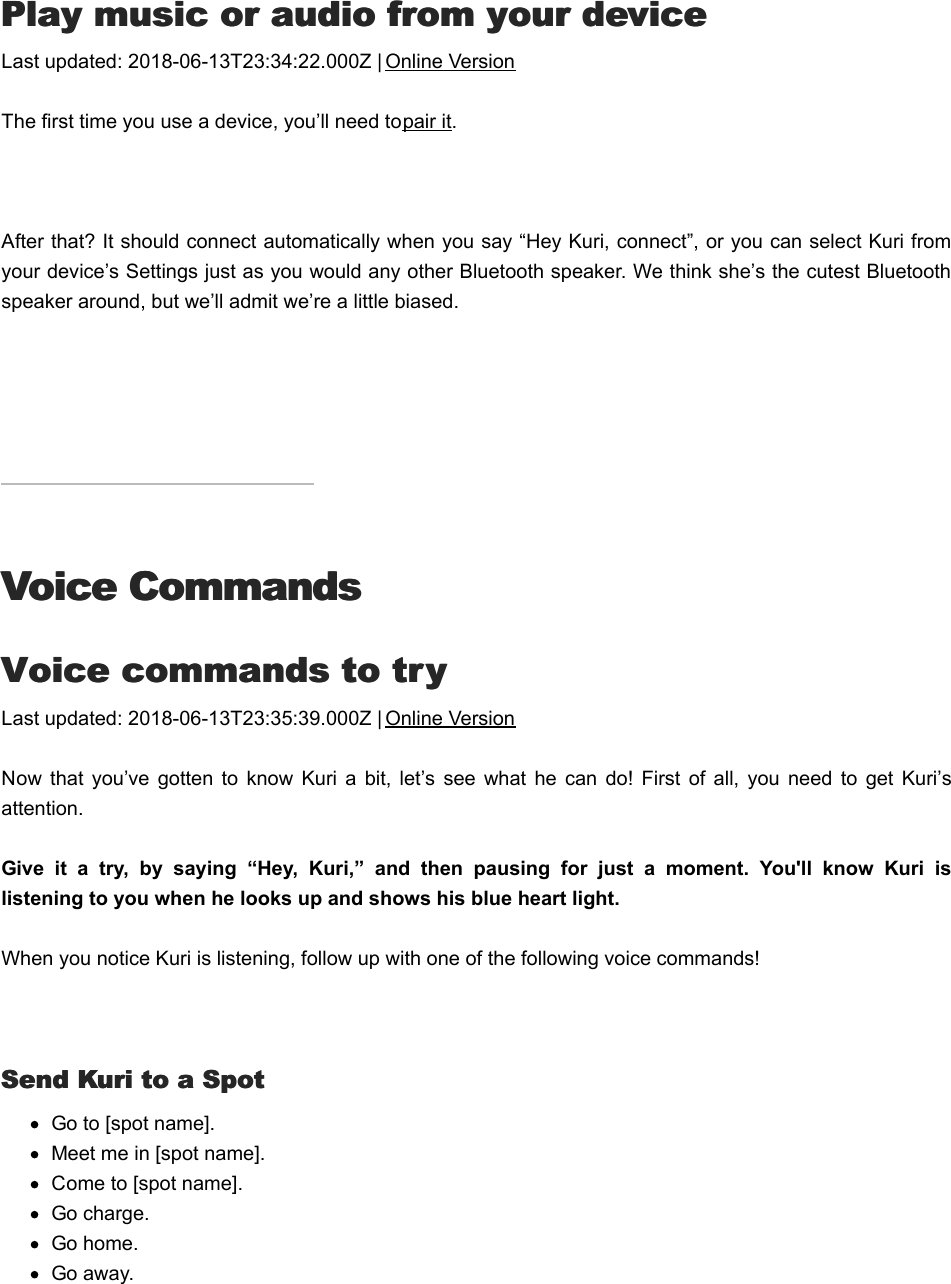 PPlay music or audio from your devicelay music or audio from your deviceLast updated: 2018-06-13T23:34:22.000Z | Online VersionThe first time you use a device, you’ll need to pair it. After that? It should connect automatically when you say “Hey Kuri, connect”, or you can select Kuri fromyour device’s Settings just as you would any other Bluetooth speaker. We think she’s the cutest Bluetoothspeaker around, but we’ll admit we’re a little biased.Voice CommandsVoice CommandsVVoice commands to tryoice commands to tryLast updated: 2018-06-13T23:35:39.000Z | Online VersionNow  that  you’ve  gotten  to know  Kuri  a  bit,  let’s  see  what he  can  do!  First  of  all, you need  to  get  Kuri’sattention.Give  it  a  try,  by  saying  “Hey,  Kuri,”  and  then  pausing  for  just  a  moment.  You&apos;ll  know  Kuri  islistening to you when he looks up and shows his blue heart light. When you notice Kuri is listening, follow up with one of the following voice commands! Send Kuri to a SpotSend Kuri to a SpotGo to [spot name].Meet me in [spot name].Come to [spot name].Go charge.Go home.Go away.