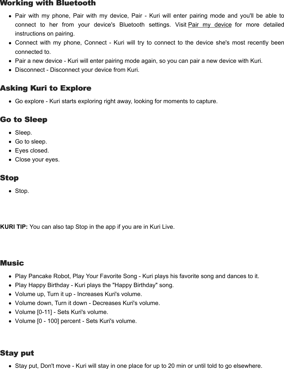   Working with BluetoothWorking with BluetoothPair  with  my  phone,  Pair  with  my  device,  Pair  -  Kuri  will  enter  pairing  mode  and  you&apos;ll  be  able  toconnect  to  her  from  your  device&apos;s  Bluetooth  settings.  Visit Pair  my  device  for  more  detailedinstructions on pairing.Connect  with  my  phone,  Connect  -  Kuri  will  try  to  connect  to  the  device  she&apos;s  most  recently  beenconnected to.Pair a new device - Kuri will enter pairing mode again, so you can pair a new device with Kuri.Disconnect - Disconnect your device from Kuri.Asking Kuri to ExploreAsking Kuri to ExploreGo explore - Kuri starts exploring right away, looking for moments to capture.Go to SleepGo to SleepSleep.Go to sleep.Eyes closed.Close your eyes.StopStopStop. KURI TIP: You can also tap Stop in the app if you are in Kuri Live. MusicMusicPlay Pancake Robot, Play Your Favorite Song - Kuri plays his favorite song and dances to it.Play Happy Birthday - Kuri plays the &quot;Happy Birthday&quot; song.Volume up, Turn it up - Increases Kuri&apos;s volume.Volume down, Turn it down - Decreases Kuri&apos;s volume.Volume [0-11] - Sets Kuri&apos;s volume.Volume [0 - 100] percent - Sets Kuri&apos;s volume.  Stay putStay putStay put, Don&apos;t move - Kuri will stay in one place for up to 20 min or until told to go elsewhere.  