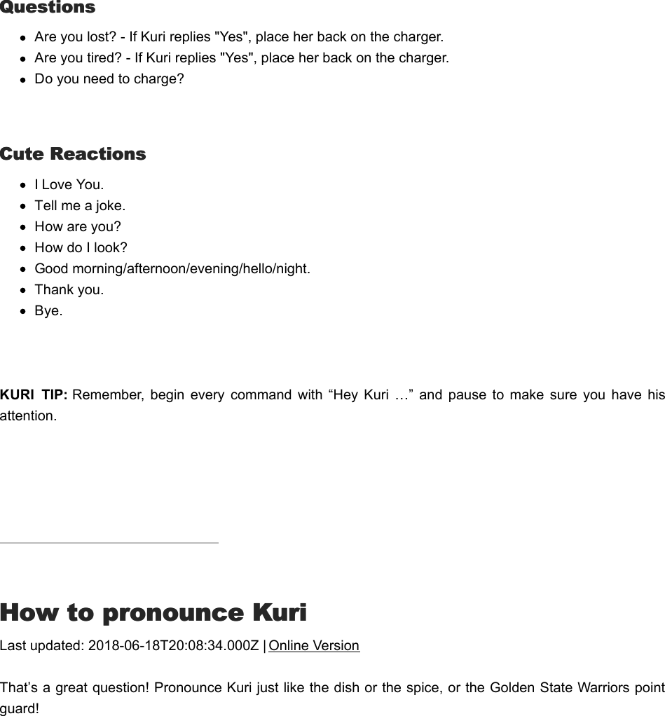 QuestionsQuestionsAre you lost? - If Kuri replies &quot;Yes&quot;, place her back on the charger.Are you tired? - If Kuri replies &quot;Yes&quot;, place her back on the charger.Do you need to charge?  Cute ReactionsCute ReactionsI Love You.Tell me a joke.How are you?How do I look?Good morning/afternoon/evening/hello/night.Thank you.Bye. KURI  TIP: Remember,  begin  every  command  with  “Hey  Kuri  …” and  pause to  make  sure  you  have  hisattention.HHow to pronounce Kuriow to pronounce KuriLast updated: 2018-06-18T20:08:34.000Z | Online VersionThat’s a great question! Pronounce Kuri just like the dish or the spice, or the Golden State Warriors pointguard!AAsking Kuri to exploresking Kuri to explore