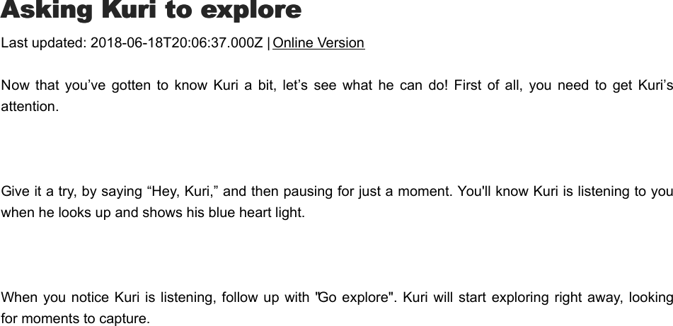 AAsking Kuri to exploresking Kuri to exploreLast updated: 2018-06-18T20:06:37.000Z | Online VersionNow  that  you’ve  gotten  to know  Kuri  a  bit,  let’s  see  what he  can  do!  First  of  all, you need  to  get  Kuri’sattention. Give it a try, by saying “Hey, Kuri,” and then pausing for just a moment. You&apos;ll know Kuri is listening to youwhen he looks up and shows his blue heart light.  When you  notice Kuri is  listening, follow up with &quot;Go  explore&quot;. Kuri  will start exploring right  away, lookingfor moments to capture.SSend Kuri to a spotend Kuri to a spot