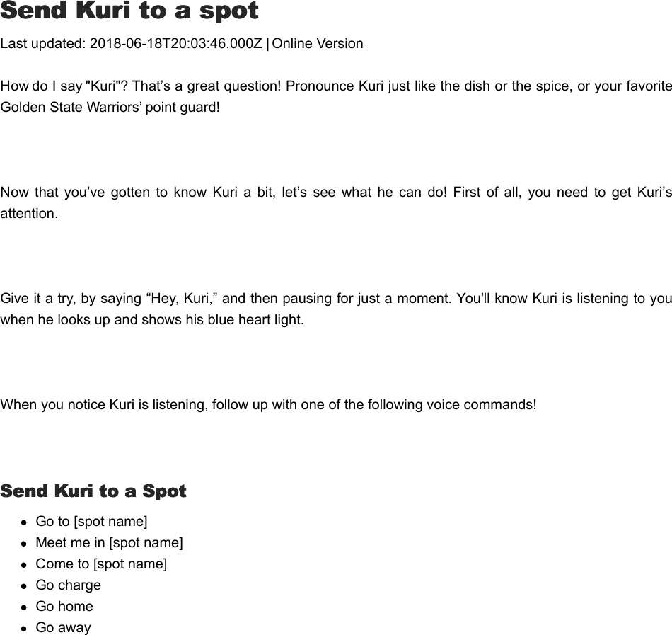 SSend Kuri to a spotend Kuri to a spotLast updated: 2018-06-18T20:03:46.000Z | Online VersionHow do I say &quot;Kuri&quot;? That’s a great question! Pronounce Kuri just like the dish or the spice, or your favoriteGolden State Warriors’ point guard! Now  that  you’ve  gotten  to know  Kuri  a  bit,  let’s  see  what he  can  do!  First  of  all, you need  to  get  Kuri’sattention. Give it a try, by saying “Hey, Kuri,” and then pausing for just a moment. You&apos;ll know Kuri is listening to youwhen he looks up and shows his blue heart light.  When you notice Kuri is listening, follow up with one of the following voice commands! Send Kuri to a SpotSend Kuri to a SpotGo to [spot name]Meet me in [spot name]Come to [spot name] Go chargeGo homeGo awaySStay puttay put